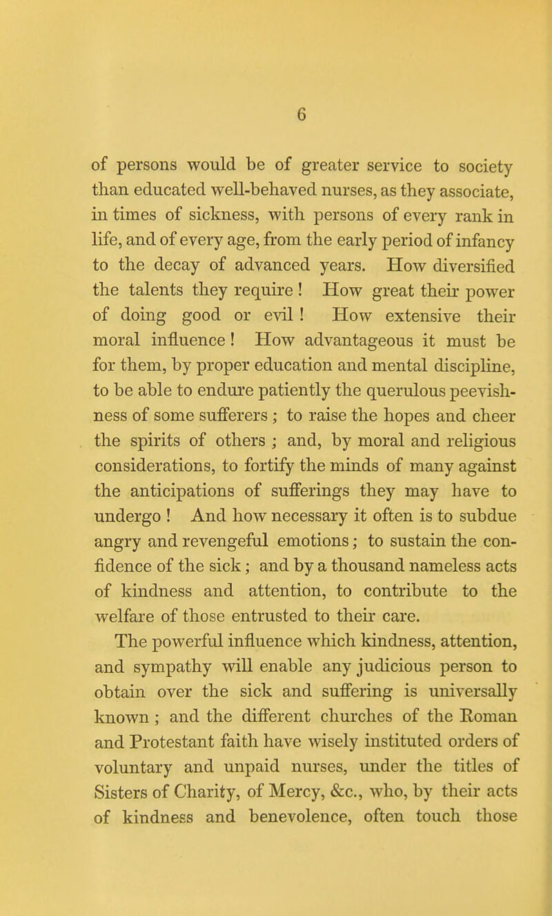 of persons would be of greater service to society than educated well-behaved nurses, as they associate, in times of sickness, with persons of every rank in life, and of every age, from the early period of infancy to the decay of advanced years. How diversified the talents they require ! How great then* power of doing good or evil ! How extensive their moral influence! How advantageous it must be for them, by proper education and mental discipHne, to be able to endure patiently the querulous peevish- ness of some sufferers ; to raise the hopes and cheer the spirits of others ; and, by moral and religious considerations, to fortify the minds of many against the anticipations of sufferings they may have to undergo ! And how necessary it often is to subdue angry and revengeful emotions; to sustain the con- fidence of the sick; and by a thousand nameless acts of kindness and attention, to contribute to the welfare of those entrusted to their care. The powerful influence which kindness, attention, and sympathy will enable any judicious person to obtain over the sick and suffering is universally known ; and the different churches of the Eoman and Protestant faith have wisely instituted orders of voluntary and unpaid nurses, under the titles of Sisters of Charity, of Mercy, &c., who, by their acts of kindness and benevolence, often touch those I