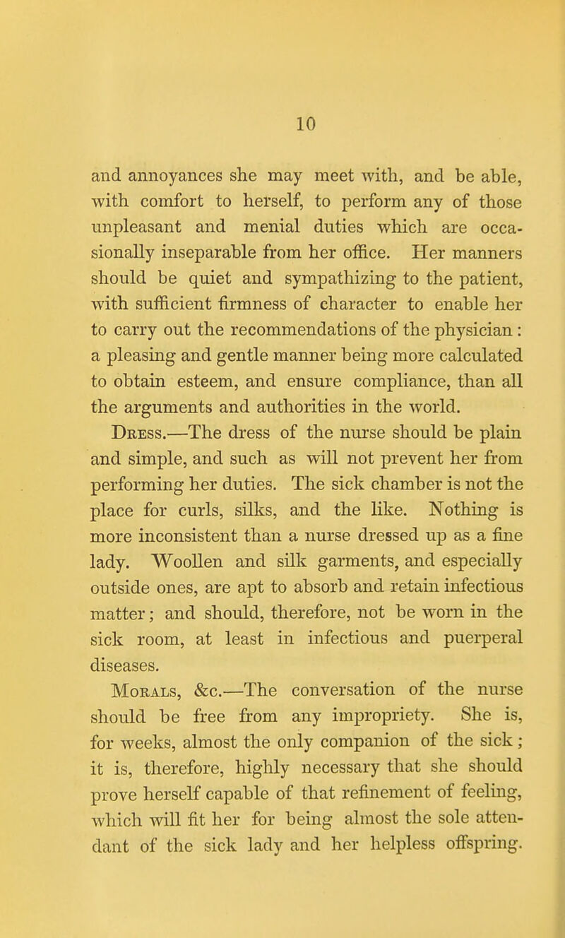 and annoyances she may meet ■with, and be able, with comfort to herself, to perform any of those unpleasant and menial duties which are occa- sionally inseparable from her office. Her manners should be quiet and sympathizing to the patient, with sufficient firmness of character to enable her to carry out the recommendations of the physician : a pleasing and gentle manner being more calculated to obtain esteem, and ensure compliance, than all the arguments and authorities in the world. Dress.—The dress of the nurse should be plain and simple, and such as will not prevent her from performing her duties. The sick chamber is not the place for curls, silks, and the like. Nothing is more inconsistent than a nurse dressed up as a fine lady. Woollen and silk garments, and especially outside ones, are apt to absorb and retain infectious matter; and should, therefore, not be worn in the sick room, at least in infectious and puerperal diseases. Morals, &c.—The conversation of the nurse should be free from any impropriety. She is, for weeks, almost the only companion of the sick ; it is, therefore, highly necessary that she should prove herself capable of that refinement of feelmg, which will fit her for being almost the sole atten- dant of the sick lady and her helpless off'spring.