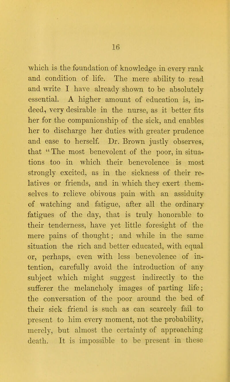 which is the foundation of knowledge in every rank and condition of life. The mere ability to read and write I have already shown to be absolutely essential. A higher amount of education is, in- deed, very desirable in the nurse, as it better fits her for the companionship of the sick, and enables her to discharge her duties with greater prudence and ease to herself Dr. Brown justly observes, that  The most benevolent of the poor, in situa- tions too in which their benevolence is most strongly excited, as in the sickness of their re- latives or friends, and in which they exert them- selves to relieve obivous pain with an assiduity of watching and fatigue, after all the ordinary fatigues of the day, that is truly honorable to their tenderness, have yet little foresight of the mere pains of thought; and while in the same situation the rich and better educated, with equal or, perhaps, even with less benevolence of in- tention, carefully avoid the introduction of any subject which might suggest indirectly to the sufferer the melancholy images of parting life; the conversation of the poor around the bed of their sick friend is such as can scarcely fail to present to him every moment, not the probability, merely, but almost the certainty of approaching death. It is impossible to be present in these