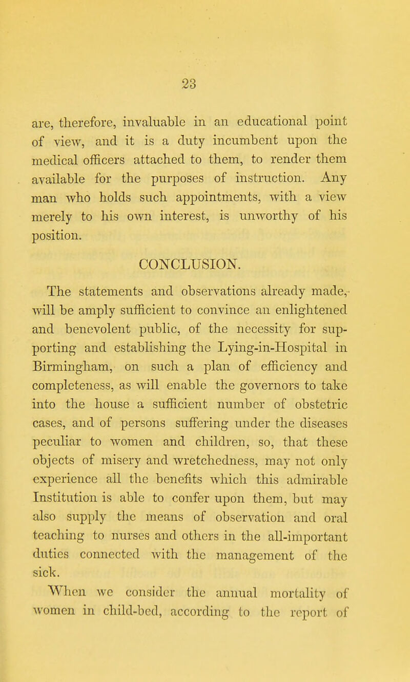 are, therefore, invaluable in an educational point of view, and it is a duty incumbent upon the medical officers attached to them, to render them available for the purposes of instruction. Any man who holds such appointments, with a view merely to his own interest, is unworthy of his position. CONCLUSION. The statements and observations already made,- will be amply sufficient to convince an enlightened and benevolent public, of the necessity for sup- porting and establishing the Lying-in-Hospital in Birmingham, on such a plan of efficiency and completeness, as Avill enable the governors to take into the house a sufficient number of obstetric cases, and of persons suffering under the diseases peculiar to women and children, so, that these objects of misery and wretchedness, may not only experience all the benefits which this admirable Institution is able to confer upon them, but may also supply the means of observation and oral teaching to nurses and others in the all-important duties connected Avith the management of the sick. When we consider the annual mortality of women in child-bed, according to the report of