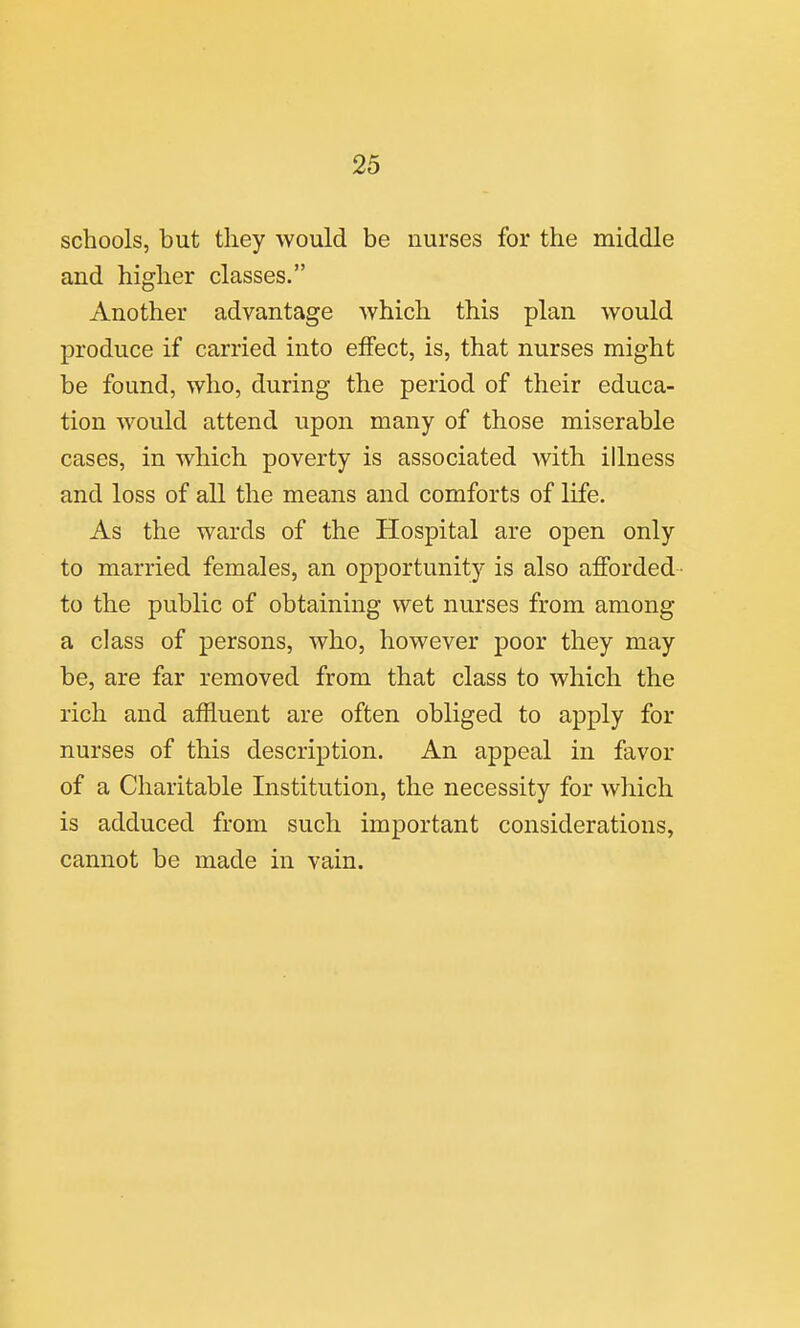 schools, but they would be nurses for the middle and higher classes. Another advantage which this plan would produce if carried into effect, is, that nurses might be found, who, during the period of their educa- tion would attend upon many of those miserable cases, in which poverty is associated with illness and loss of all the means and comforts of life. As the wards of the Hospital are open only to married females, an opportunity is also afforded- to the public of obtaining wet nurses from among a class of persons, who, however poor they may be, are far removed from that class to which the rich and affluent are often obliged to apply for nurses of this description. An appeal in favor of a Charitable Institution, the necessity for which is adduced from such important considerations, cannot be made in vain.