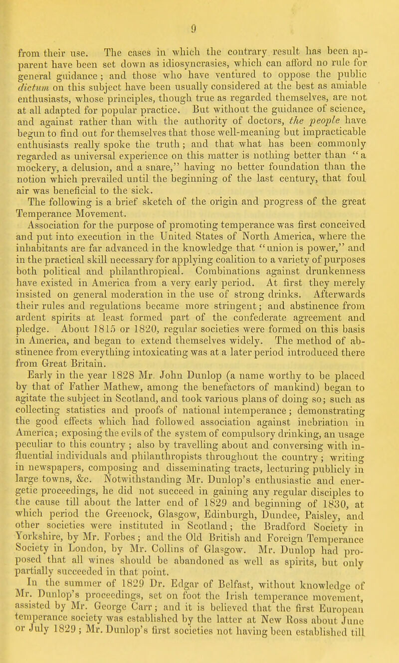 from their iise. The cases in which the contrary result has been ap- parent have been set clown as idiosyncrasies, which can afford no rule for general guidance ; and those who have ventured to oppose the public (lictiim on this subject have been usually considered at the best as amiable enthusiasts, whose principles, though true as regarded themselves, are not at all adapted for popular practice. But without the guidance of science, and against rather than with the authority of doctors, the people have begun to find out for themselves that those well-meaning but impracticable enthusiasts really spoke the truth ; and that what has been commonly regarded as universal experience on this matter is nothing better than a mockery, a delusion, and a snare, having no better foundation than the notion which prevailed until the beginning of the last century, that foul air was beneficial to the sick. The following is a brief sketch of the origin and progress of the great Temperance Movement. Association for the purpose of promoting temperance was first conceived and put into execution in the United States of North America, where the inhabitants are far advanced in the knowledge that unionis power, and in the practical skill necessary for applying coalition to a variety of purposes both political and philanthropical. Combinations against drunkenness have existed in America from a very early period. At first they merely insisted on general moderation in the use of strong drinks. Afterwards their rules and regulations became more stringent; and abstinence from ardent spirits at least formed part of the confederate agreement and pledge. About 1815 or 1820, regular societies were formed on this basis in America, and began to extend themselves widely. The method of ab- stinence from everything intoxicating was at a later period introduced there from Great Britain. Early in the year 1828 Mr. John Dunlop (a name worthy to be placed by that of Father Mathew, among the benefactors of mankind) began to agitate the subject in Scotland, and took various plans of doing so; such as collecting statistics and proofs of national intemperance; demonsti'ating the good efiiects which had followed association against inebriation in America; exposing the evils of the system of compulsory drinking, an usage peculiar to this country ; also by travelling about and conversing with in- fluential individuals and philanthropists thi-oughout the country; writing in newspapers, composing and disseminating tracts, lecturing publicly in large towns, &c. Notwithstanding Mr. Dunlop's enthusiastic and ener- getic proceedings, he did not succeed in gaining any regular disciples to the cause till about the latter end of 1829 and beginning of 1830, at which period the Greenock, Glasgow, Edinburgh, Dundee, Paisley, and other societies were instituted in Scotland; the Bradford Society in Yorkshire, by Mr. Forbes; and the Old British and Foreign Temperance Society in London, by Mr. Collins of Gla?gow. Mr. Dunlop had pro- posed that all wines should be abandoned as well as spirits, but only partially succeeded in that point. In the summer of 1829 Dr. Edgar of Belfast, without knowledge of Mr. Dunlop's proceedings, set on foot the Irish temperance movement, assisted by Mr. George Carr; and it is believed that the first European temperance society was established by the latter at New Ross about June or July 1829 ; Mr. Dunlop's first societies not having been established till