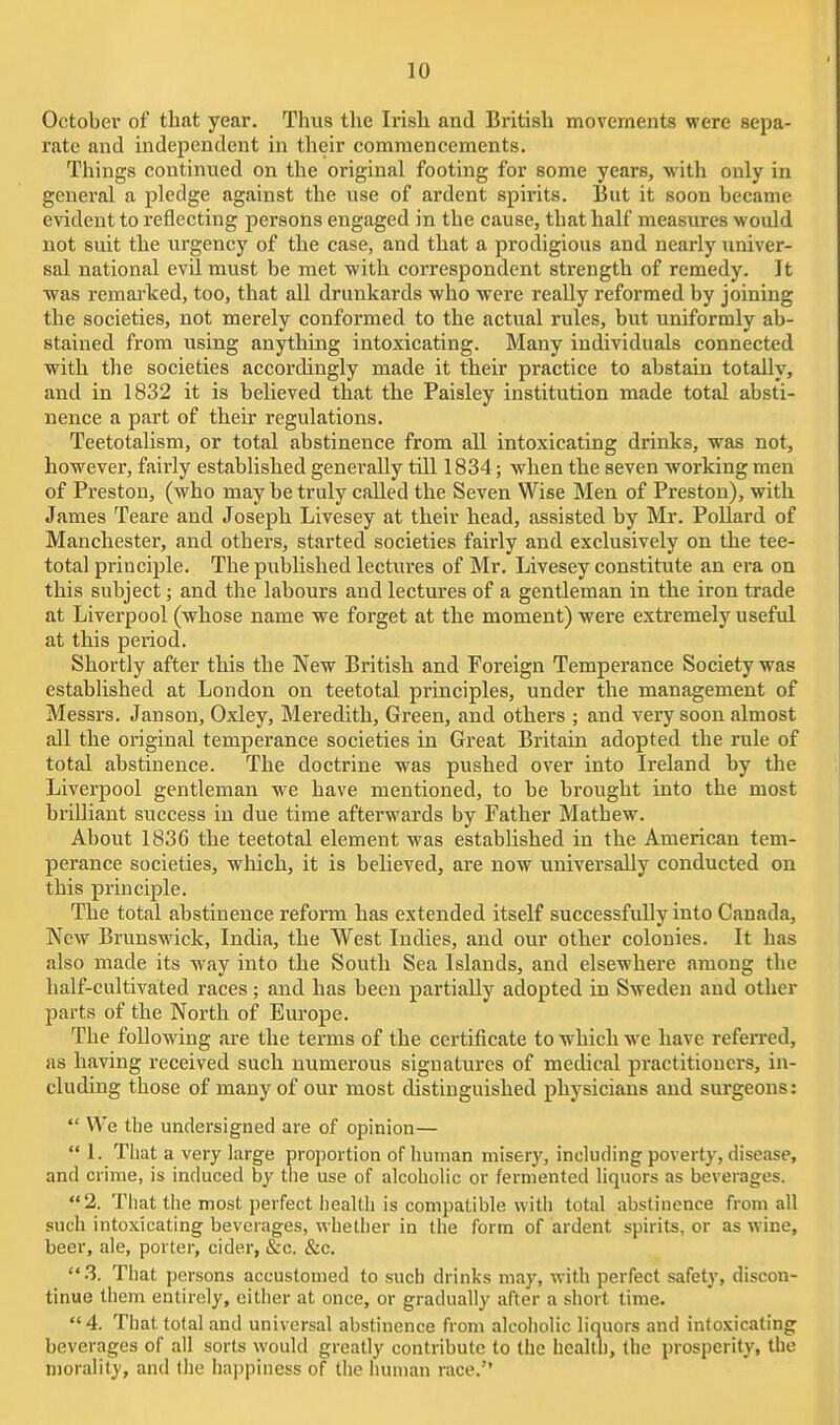 October of that year. Thus the Irish and British movements were sepa- rate and independent in their commencements. Things continued on the original footing for some years, with only in general a pledge against the use of ardent spirits. But it soon became evident to reflecting persons engaged in the cause, that half measures would not suit the urgency of the case, and that a prodigious and nearly univer- sal national evU. must be met with correspondent strength of remedy. It ■was remarked, too, that all drunkards who were really reformed by joining the societies, not merely conformed to the actual rules, but uniformly ab- stained from using anything intoxicating. Many individuals connected with the societies accordingly made it their practice to abstain totally, and in 1832 it is believed that the Paisley institution made total absti- nence a part of their regulations. Teetotalism, or total abstinence from all intoxicating drinks, was not, however, fairly established generally till 1834; when the seven working men of Preston, (who may be truly called the Seven Wise Men of Preston), with James Teare and Joseph Livesey at their head, assisted by Mr. PoUard of Manchester, and others, started societies fairly and exclusively on the tee- total principle. The published lectures of Mr. Livesey constitute an era on this subject; and the labours and lectures of a gentleman in the iron trade at Liverpool (whose name we forget at the moment) were extremely useful at this period. Shortly after this the New British and Foreign Temperance Society was established at London on teetotal principles, under the management of Messrs. Janson, Oxley, Meredith, Green, and others ; and very soon almost all the original temperance societies in Great Britain adopted the rule of total abstinence. The doctrine was pushed over into Ireland by the Liverpool gentleman we have mentioned, to be brought into the most brilliant success in due time afterwards by Father Mathew. About 1836 the teetotal element was established in the American tem- perance societies, which, it is beheved, are now universally conducted on this principle. The total abstinence reform has extended itself successfully into Canada, New Brunswick, India, the West Indies, and our other colonies. It has also made its way into the South Sea Islands, and elsewhere among the half-cultivated races; and has been partially adopted in Sweden and other parts of the North of Europe. The following are the terms of the certificate to which we have referred, as having received such numerous signatures of medical practitioners, in- cluding those of many of our most distinguished physicians and surgeons:  We the undersigned are of opinion—  1. That a very large proportion of human misery, including poverty, disease, and crime, is induced by tlie use of alcoholic or fermented liquors as beverages. 2. That the most perfect health is compatible with total abstinence from all such into.xicating beverages, whether in the form of ardent spirits, or as wine, beer, ale, porter, cider, &c. &c. 3. That persons accustomed to such drinks may, with perfect safety, discon- tinue them entirely, either at once, or gradually after a short time. 4. That total and universal abstinence from alcoholic liquors and intoxicating beverages of all sorts would greatly contribute to the health, the prosperity, the morality, and the iiappiness of the human race.