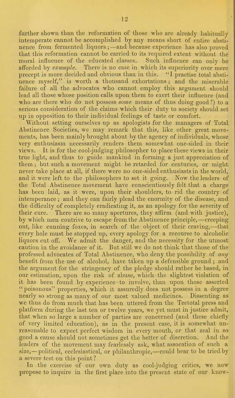 further shown than the reformation of those who are ah-eady habitually intemperate cannot be accomplished by any means short of entire absti- nence from fermented liquors ;—and because experience has also proved that this reformation cannot be carried to its required extent without the moral influence of the educated classes. Such influence can only be aflForded by example. There is no case in which its superiority over mere precept is more decided and obvious than in this. I practise total absti- nence myself, is worth a thousand exhortations ; and the miserable failure of all the advocates who cannot employ this argument should lead all those whose position calls upon them to exert their influence (and who are there who do not possess some means of thus doing good?) to a serious consideration of the claims which their duty to society should set up in opposition to their individual feelings of taste or comfort. Without setting ourselves up as apologists for the managers of Total Abstinence Societies, we may remark that this, like other great move- ments, has been mainly brought about by the agency of individuals, whose very enthusiasm necessarily renders them somewhat one-sided in their views. It is for the cool-judging philosopher to place these views in their true hght, and thus to guide mankind in forming a just appreciation of them ; but such a movement might be retarded for centuries, or might never take place at all, if there were no one-sided enthusiasts in the world, and it were left to the philosophers to set it going. Now the leaders of the Total Abstinence movement have conscientiously felt that a charge has been laid, as it were, upon their shoulders, to rid the country of intemperance; and they can fairly plead the enormity of the disease, and the difiiculty of completely eradicating it, as an apology for the severity of their cure. There are so many apertures, they aflirm (and with justice), by which men contrive to escape from the Abstinence principle,—creeping out, like cunning foxes, in search of the object of their craving,—that every hole must be stopped up, every apology for a recourse to alcoholic liquors cut off. We admit the danger, and the necessity for the utmost caution in the avoidance of it. But still we do not think that those of the professed advocates of Total Abstinence, who deny the possibility of any benefit from the use of alcohol, have taken up a defensible ground ; and the argument for the stringency of the pledge should rather be based, in our estimation, upon the risk of abuse, which the slightest violation of it has been found by experience to involve, than upon those asserted poisonous properties, which it assuredly does not possess in a degree nearly so strong as many of our most valued medicines. Dissenting as we thus do from much that has been uttered from the Teetotal press and platform during the last ten or twelve yeai's, we yet must in justice admit, that when so large a number of parties are concerned (and these chiefly of very limited education), as in the present case, it is somewhat un- reasonable to expect perfect wisdom in every mouth, or that zeal in so good a cause should not sometimes get the better of discretion. And the leadei-s of the movement may feai-lessly ask, what assocation of such a size,—political, ecclesiastical, or philanthropic,—could bear to be tried by a severe test on this point ? In the exercise of our own duty as cool-judging critics, we now propose to inquire in the first place into the present state of our know-