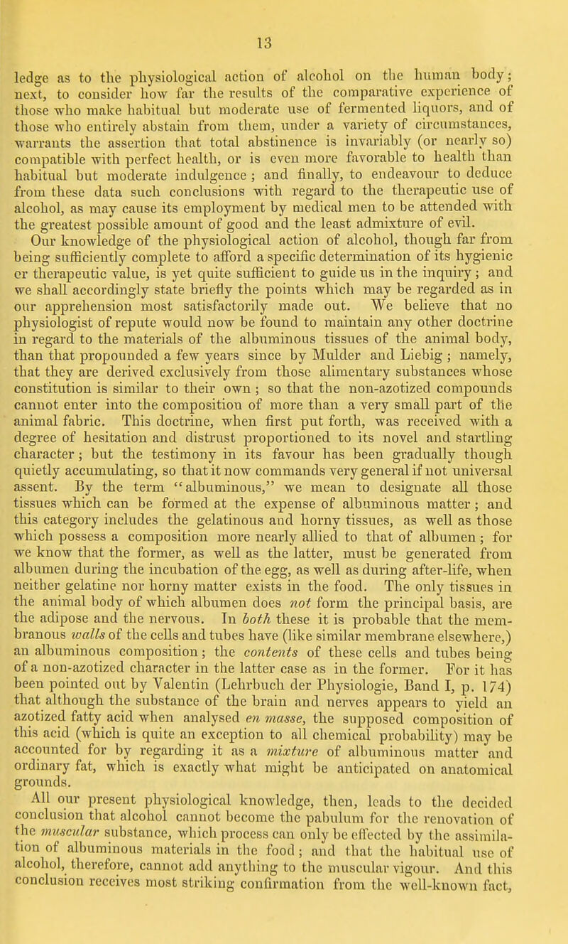 ledge as to tlie physiological action of alcohol on the human body; next, to consider how far the results of the comparative experience of those who make habitual but moderate use of fermented liquors, and of those who entirely abstain from them, under a variety of circumstances, warrants the assertion that total abstinence is invariably (or nearly so) compatible with perfect health, or is even more favorable to health than habitual but moderate indulgence ; and finally, to endeavour to deduce from these data such conclusions with regard to the therapeutic use of alcohol, as may cause its employment by medical men to be attended with the greatest possible amount of good and the least admixture of evil. Our knowledge of the physiological action of alcohol, though far from being sufficiently complete to afford a specific determination of its hygienic or therapeutic value, is yet quite sufficient to guide us in the inqviiry ; and we shall accordingly state briefly the points which may be regarded as in our apprehension most satisfactorily made out. We believe that no physiologist of repute would now be found to maintain any other doctrine in regard to the materials of the albuminous tissues of the animal body, than that propounded a few years since by Mulder and Liebig ; namely, that they are derived exclusively from those alimentary substances whose constitution is similar to their own; so that the non-azotized compounds cannot enter into the composition of more than a very small part of the animal fabric. This doctrine, when first put forth, was received with a degree of hesitation and distrust proportioned to its novel and startling character; but the testimony in its favour has been gradually though quietly accumulating, so that it now commands very general if not universal assent. By the term albuminous, we mean to designate all those tissues which can be formed at the expense of albuminous matter ; and this category includes the gelatinous and horny tissues, as well as those which possess a composition more nearly allied to that of albumen ; for we know that the former, as well as the latter, must be generated from albumen during the incubation of the egg, as well as during after-life, when neither gelatine nor horny matter exists in the food. The only tissues in the animal body of which albumen does not form the principal basis, are the adipose and the nervous. In both these it is probable that the mem- branous walls of the cells and tubes have (like similar membrane elsewhere,) an albuminous composition; the contents of these cells and tubes being of a non-azotized character in the latter case as in the former. For it has been pointed out by Valentin (Lehrbuch der Physiologie, Band I, p. 174) that although the substance of the brain and nerves appears to yield an azotized fatty acid when analysed en masse, the supposed composition of this acid (which is quite an exception to all chemical probabihty) may be accounted for by regarding it as a mixture of albuminous matter and ordinary fat, which is exactly what might be anticipated on anatomical grounds. All our present physiological knowledge, then, leads to the decided conclusion that alcohol cannot become the pabulum for the renovation of the muscular substance, which process can only be effected by the assimila- tion of albuminous materials in the food ; and that the habitual use of alcohol, therefore, cannot add anything to the muscular vigour. And this conclusion receives most striking confirmation from the well-known fact.