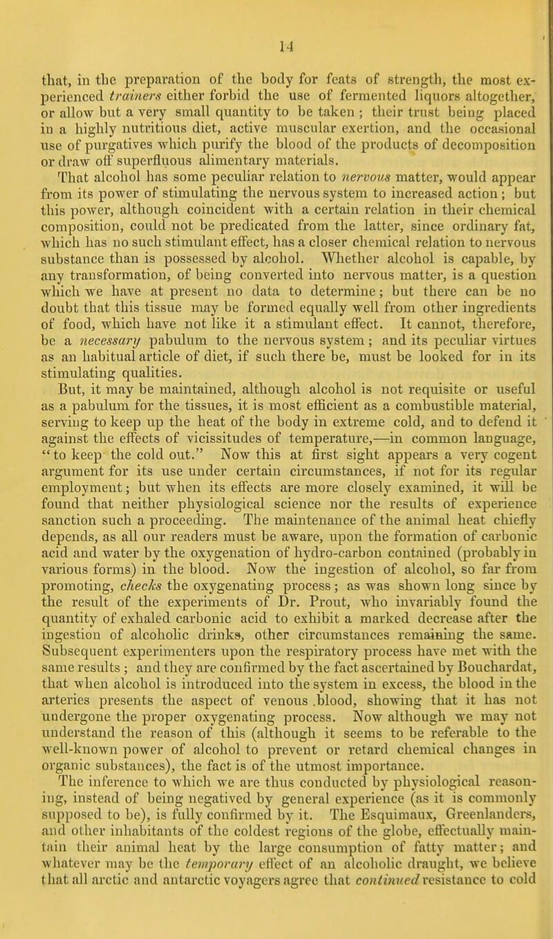 that, in the preparation of the body for feats of strengtl), the most ex- perienced trainers either forbid the use of fermented hquors altogether, or allow but a very small quantity to be taken ; their trust being placed in a highly nutritious diet, active muscular exertion, and the occasional use of purgatives which purify the blood of the products of decomposition or draw off superfluous alimentai-y materials. lliat alcohol has some peculiar relation to nervous matter, would appear from its power of stimulating the nervous system to increased action ; but this power, although coincident with a certain relation in their chemical composition, could not be predicated from the latter, since ordinary fat, which has no such stimulant efi^ect, has a closer chemical relation to nervous substance than is possessed by alcohol. Whether alcohol is capable, by any transformation, of being converted into nervous matter, is a question which we have at present no data to determine; but there can be no doubt that this tissue may be formed equally well from other ingredients of food, which have not like it a stimiUant effect. It cannot, therefore, be a necessarij pabulum to the nervous system; and its peculiar virtues as an habitual article of diet, if such there be, must be looked for in its stimulating qualities. But, it may be maintained, although alcohol is not requisite or useful as a pabulum for the tissues, it is most efficient as a combustible material, serving to keep up the heat of the body in extreme cold, and to defend it against the effects of vicissitudes of temperature,—in common language, to keep the cold out. Now this at first sight appears a very cogent argument for its use under certain circumstances, if not for its regular employment; but when its effects are more closely examined, it wiU be found that neither physiological science nor the results of experience sanction such a proceeding. The maintenance of the animal heat chiefly depends, as all our readers must be aware, upon the formation of carbonic acid and water by the oxygenation of hydro-carbon contained (probably in various forms) in the blood. Now the ingestion of alcohol, so far from promoting, checks the oxygenating process; as was shown long since by the residt of the experiments of Dr. Front, who invariably found the quantity of exhaled carbonic acid to exhibit a marked decrease after the ingestion of alcoholic drinks, other circumstances remaining the same. Subsequent experimenters upon the respiratory process have met with the same results ; and they are confirmed by the fact ascertained by Bouchardat, that when alcohol is introduced into the system in excess, the blood in the arteries presents the aspect of venous .blood, showing that it has not undergone the proper oxygenating process. Now although we may not understand the reason of this (although it seems to be referable to the well-known power of alcohol to prevent or retard chemical changes in organic substances), the fact is of the utmost importance. The inference to which we are thus conducted by physiological reason- ing, instead of being negatived by general experience (as it is commonly supposed to be), is fully confirmed by it. The Esquimaux, Greenlanders, and other inhaisitants of the coldest regions of the globe, efiectually main- tain their animal heat by the large consumption of fatty matter; and whatever may be the temporary efi'ect of an alcoholic draught, we believe that all ai'ctic and antarctic voyagers agree that co?i^i7i?<e£? resistance to cold