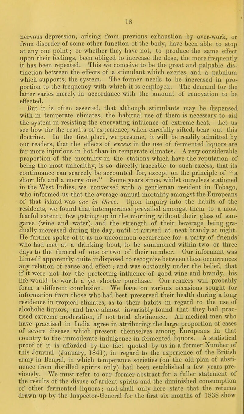 nervous depression, arising from previous exhaustion by over-work, or from disorder of some otlier function of the body, have been able to stop at any one point; or whether they have not, to produce the same effect upon their feehngs, been obhged to increase the dose, the more frequently it has been repeated. This we conceive to be the great and palpable dis- tinction between the effects of a stimulant which excites, and a pabulum which supports, the system. The former needs to be increased in pro- portion to the frequency with which it is employed. The demand for the latter varies merely in accordance with the amount of renovation to be eflFected. But it is often asserted, that although stimulants may be dispensed with in temperate cUmates, the habitual use of them is necessary to aid the system in resisting the enervating influence of extreme heat. Let us see how far the results of experience, when carefully sifted, bear out this doctrine. In the first place, we presume, it will be readily admitted by our readers, that the effects of excess in the use of fermented liquors are far more injurious in hot than in temperate climates. A very considerable proportion of the mortality in the stations which have the reputation of being the most unhealthy, is so directly traceable to such excess, that its continuance can scarcely be accounted for, except on the principle of  a short life and a merry one. Some years since, whUst ourselves stationed in the West Indies, we conversed with a gentleman resident in Tobago, who informed us that the average annual mortality amongst the Europeans of that island was one in three. Upon inquiry into the habits of the residents, we found that intemperance prevailed amongst them to a most fearful extent; few getting up in the morning without their glass of san- garee (wine and water), and the strength of their beverage being gra- dually increased during the day, until it ari'ived at neat brandy at night. He further spoke of it as no uncommon occurrence for a party of fi'iends who had met at a drinking bout, to be summoned withta two or three days to the funeral of one or two of their number. Our iuformant was himself apparently quite indisposed to recognise between these occurrences any relation of cause and effect; and was obviously under the belief, that if it were not for the protecting influence of good wine and braudy, his life would be worth a yet shorter purchase. Our readers wiU probably form a different conclusion. We have on various occasions sought for information from those who had best preserved their health during a long residence in tropical climates, as to their habits in regard to the use of alcoholic liquors, and have almost invai'iably found that they had prac- tised extreme moderation, if not total abstinence. All medical men who have practised in India agree in attributing the large proportion of cases of severe disease which present themselves among Europeans in that country to the immoderate indulgence in fermented liquors. A statistical proof of it is afforded by the fact quoted by us in a former Number of this Journal (January, 1841), in regard to the experience of the British army in Bengal, in which temperance societies (on the old plan of absti- nence from distilled spirits only) had been established a few years pre- viously. We must refer to our former abstract for a fuller statement of the results of the disuse of ai-dent spirits and the diminished consumption of other fermented liquors; and shall only here state that the returns drawn up by the Inspector-General for the first six months of 1838 show