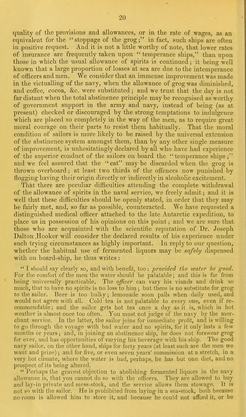 quality of the provisions and allowances, or in the rate of wages, as an equivalent for the stoppage of the grog; in fact, such ships are often in positive request. And it is not a little worthy of note, that lower rates of insurance are frequently taken upon  temperance ships, than upon those in which the usual allowance of spirits is continued; it being well known that a large proportion of losses at sea are due to the intemperance of officers and men. We consider that an immense improvement was made in the victualling of the navy, when the allowance of grog was diminished, and coffee, cocoa, &c. were substituted; and we trust that the day is not far distant when the total abstinence principle may be recognised as worthy of government support in the army and navy, instead of being (as at present) checked or discouraged by the strong temptations to indulgence which are placed so completely in the way of the men, as to require great moral courage on their parts to resist them habitually. That the moral condition of sailors is more likely to be raised by the universal extension of the abstinence system amongst them, than by any other single measure of improvement, is unhesitatingly declared by all who have had experience of the superior conduct of the sailors on board the temperance ships; and we feel assured that the  cat may be discarded when the grog is thrown overboard; at least two thirds of the offences now punished by flogging having their origin directly or indirectly in alcoholic excitement. That there are peculiar difficulties attending the complete withdrawal of the allowance of spirits in the naval service, we freely admit; and it is well that these difficulties should be openly stated, in order that they may be fairly met, and, so far as possible, counteracted. We have requested a distinguished medical officer attached to the late Antarctic expedition, to place us in possession of his opinions on this point; and we are sure that those who are acquainted with the scientific reputation of Dr. Joseph Dalton .Hooker will consider the declared results of his experience under such trying circumstances as highly important. In reply to our question, whether the habitual use of fermented Uquors may be safely dispensed witli on board-ship, he thus writes:  I should say clearly so, and with benefit, too: provided the water be good. For the comfort of the men the water should be palatable; and this is far from being universally practicable. The officer can vary his viands and drink so mucii, that to have no spirits is no loss to him; but there is no substitute for grog to the sailor. Beer is too bulky; lemonade soon palls when daily used, and would not agree with all. Cold tea is not palatable to every one, even if re- commendable; and the sailor gets hot tea once a day as it is, which in hot weather is almost once too often. You must not judge of the navy by the mer- chant service. In the latter, the sailor joins for immediate profit, and is willing to go through the vojage with bad water and no spirits, for it only lasts a few months or years; and, in joining an abstinence ship, he does not forswear grog for ever, and has opportunities of varying his beverage vvitii his ship. The good navy sailor, on the other hand, ships for forty years (at least such are the men we want and prize); and for five, or even seven years' commission at a stretch, in a very hot climate, where the water is bad, perhaps, he has but one diet, and no prospect of its being altered.  Perliaps the gravest objection to abolishing fermented liquors in the navy allowance is, that you cannot do so w-i(h the ofKcers. They are allowed to buy and lay-in private and mess-stock, and the service allows them stowage. It is not so with tiie sailor. He is prohibited from laying in a sea-stock, both because no room is allowed iiim to store it, and because he could not afford it, or be