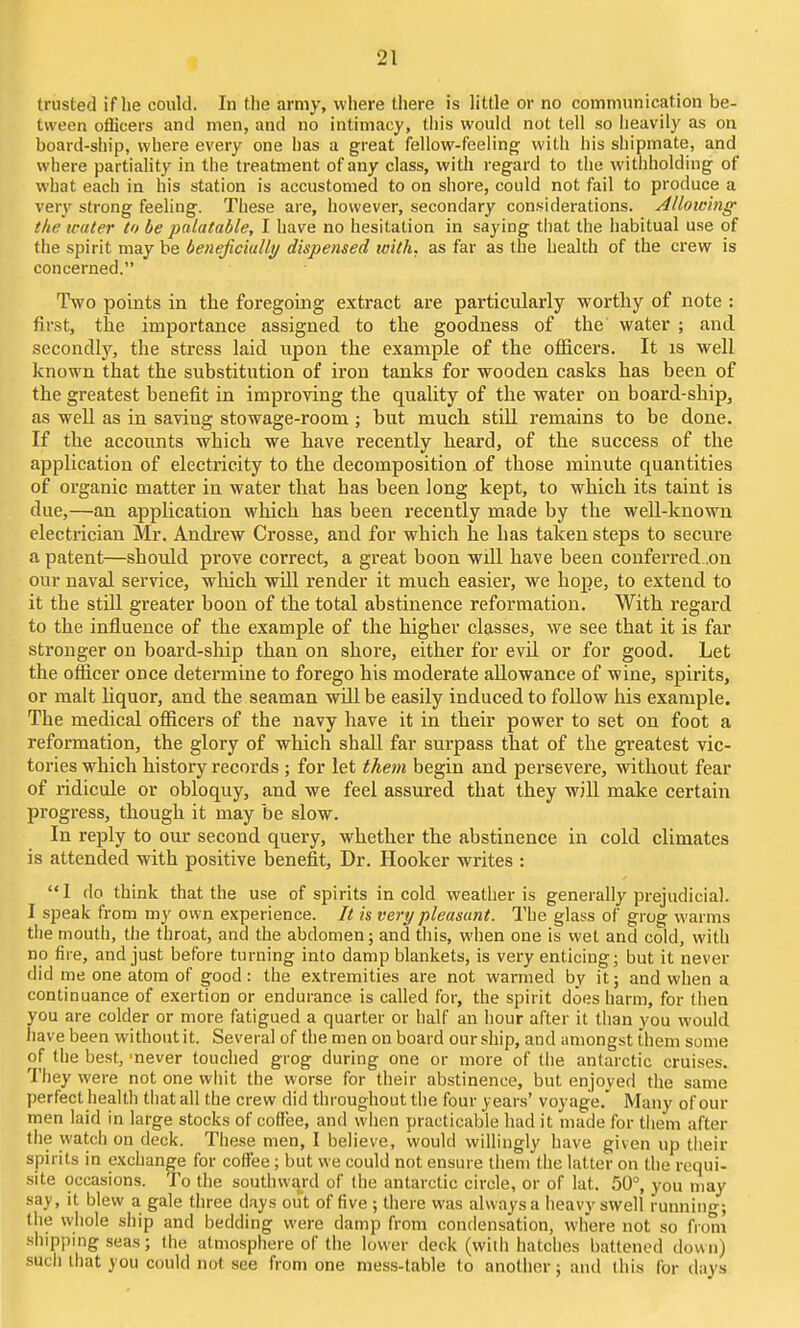 trusted if he could. In the army, vvliere there is little or no communication be- tween ofBcers and men, and no intimacy, this would not tell so iieavily as on board-ship, where every one has a great fellow-feeling with his shipmate, and where partiahty in the treatment of any class, with regard to the withholding of what each in his station is accustomed to on shore, could not fail to produce a verj' strong feeling. These are, however, secondary considerations. Allowing the water to be palatable, I have no hesitation in saying tliat the habitual use of the spirit may be beneficially dispensed with, as far as the health of the crew is concerned. Two points in the foregoing extract are particularly worthy of note : first, the importance assigned to the goodness of the water ; and sccondlj'-, the stress laid upon the example of the officers. It is well known that the substitution of iron tanks for wooden casks has been of the greatest benefit in improving the quality of the water on board-ship, as well as in saving stowage-room; but much stiU remains to be done. If the accounts which we have recently heard, of the success of the application of electricity to the decomposition of those minute quantities of organic matter in water that has been long kept, to which its taint is due,—an application which has been recently made by the well-known electrician Mr. Andrew Crosse, and for which he has taken steps to secure a patent—should prove correct, a great boon will have been conferred .on our naval service, wliich will render it much easier, we hope, to extend to it the stiU greater boon of the total abstinence reformation. With regard to the influence of the example of the higher classes, we see that it is far stronger on board-ship than on shore, either for evU or for good. Let the ofiicer once determine to forego his moderate allowance of wine, spirits, or malt liquor, and the seaman will be easily induced to foUow liis example. The medical officers of the navy have it in their power to set on foot a reformation, the glory of which shaU far surpass that of the greatest vic- tories which history records; for let them begin and persevere, without fear of ridicule or obloquy, and we feel assured that they will make certain progress, though it may be slow. In reply to our second query, whether the abstinence in cold climates is attended with positive benefit. Dr. Hooker writes :  I do think that the use of spirits in cold weather is generally prejudicial. I spealv from my own experience. It is very pleasant. The glass of grog warms tlie mouth, the throat, and the abdomen; and tliis, when one is wet and cold, with no fire, and just before turning into damp blankets, is very enticing; but it never did me one atom of good: the extremities are not warmed by it; and when a continuance of exertion or endurance is called for, the spirit does harm, for (hen you are colder or more fatigued a quarter or half an hour after it tiian you would have been without it. Several of the men on board our ship, and amongst them some of tlie best, 'never touclied grog during one or more of the antarctic cruises. They were not one whit the worse for their abstinence, but enjoyed the same perfect health tiiat all the crew did throughout the four years' voyage.' Many of our men laid in large stocks of coffee, and when practicable had it made for them after the watch on deci{. These men, I believe, would willingly have given up their spirits in exchange for coffee; but we could not ensure them the latter on the requi- site occasions. To the southward of the antarctic circle, or of lat. 50°, you may nay, it blew a gale three days out of five ; there was always a heavy swell running; the whole ship and bedding were damp from condensation, where not so from shipping seas; Ihe atmosphere of the lower deck (with hatches battened down) sucli that you could not see from one mess-table to another; and this for days