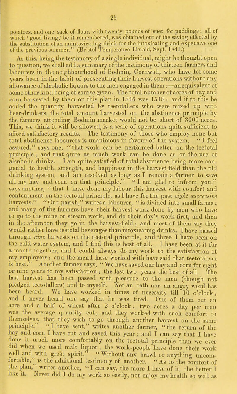 potatoes, and one sack of flour, vvitli twenty pounds of suet for puddings ; all of whicii 'good living,' be it remembered, was obtained out of the saving effected by the substitution of an unintoxicating drink for the intoxicating and expensive one of the previous summer. (Bristol Temperance Herald, Sept. 1841.) As this, being the testimony of a single individual, might be thought open to question, we shall add a summary of the testimony of thirteen farmers and labourers in the neighbourhood of Bodmin, Cornwall, who have for some years been in the habit of prosecuting their harvest operations without any allowance of alcoholic liquors to the men engaged in them;—an equivalent of some other kind being of course given. The total number of acres of hay and corn harvested by them on this plan in 1846 was 1518 ; and if to this be added the quantity harvested by teetotallers who were mixed up with beei'-drinkers, the total amount harvested on the abstinence principle by the farmers attending Bodmin market would not be short of 3000 acres. This, we think it will be allowed, is a scale of operations quite sufficient to afford satisfactory results. The testimony of those who employ none but total abstinence labourers is unanimous in favour of the system. *• I feel assured, says one, that work can be performed better on the teetotal principle; and that quite as much work can be done as on the use of alcoholic drinks. I am quite satisfied of total abstinence being more con- genial to health, strength, and happiness in the harvest-field than the old drinking system, and am resolved as long as I remain a farmer to save all my hay and corn on that principle. I am glad to inform you, says another,  that 1 have done my labour this harvest with comfort and contentment on the teetotal principle, as I have for the past eight successive harvests.  Our parish, writes a labourer,  is divided into small farms ; and many of the farmers have their harvest-work done by men who have to go to the mine or stream-work, and do their day's work first, and then in the afternoon they go in the harvest-field ; and most of them say tbey would rather have teetotal beverages than intoxicating drinks. I have passed through ni7ie harvests on the teetotal principle, and three I have been on the cold-water system, and I find this is best of all. I have been at it for a month together, and I could always do my work to the satisfaction of my employers ; and the men I have worked with have said that teetotalism is best. Another farmer says,  We have saved our hay and corn for eight or nine years to my satisfaction ; the last two years the best of all. The last harvest has been passed with pleasure to the men (though not pledged teetotallers) and to myself. Not an oath nor an angry word has been heard. We have worked in times of necessity till 10 o'clock; and I never heard one say that he was tired. One of them cut an acre and a half of wheat after 2 o'clock; two acres a day per man was the average quantity cut; and they worked with such comfort to themselves, that they wish to go through another harvest on the same principle. I have sent, writes another farmer, the return of the hay and corn I have cut and saved this year; aud I can say that I have done it much more comfortably on the teetotal principle than we ever did when we used malt liquor; the work-people have done their work well and with great spirit. Without any brawl or anything uncom- fortable, is the additional testimony of another, As to'the comfort of the plan, writes another,  I can say, the more I have of it, the better I like It, Never did I do my work so easily, nor enjoy my health so well as