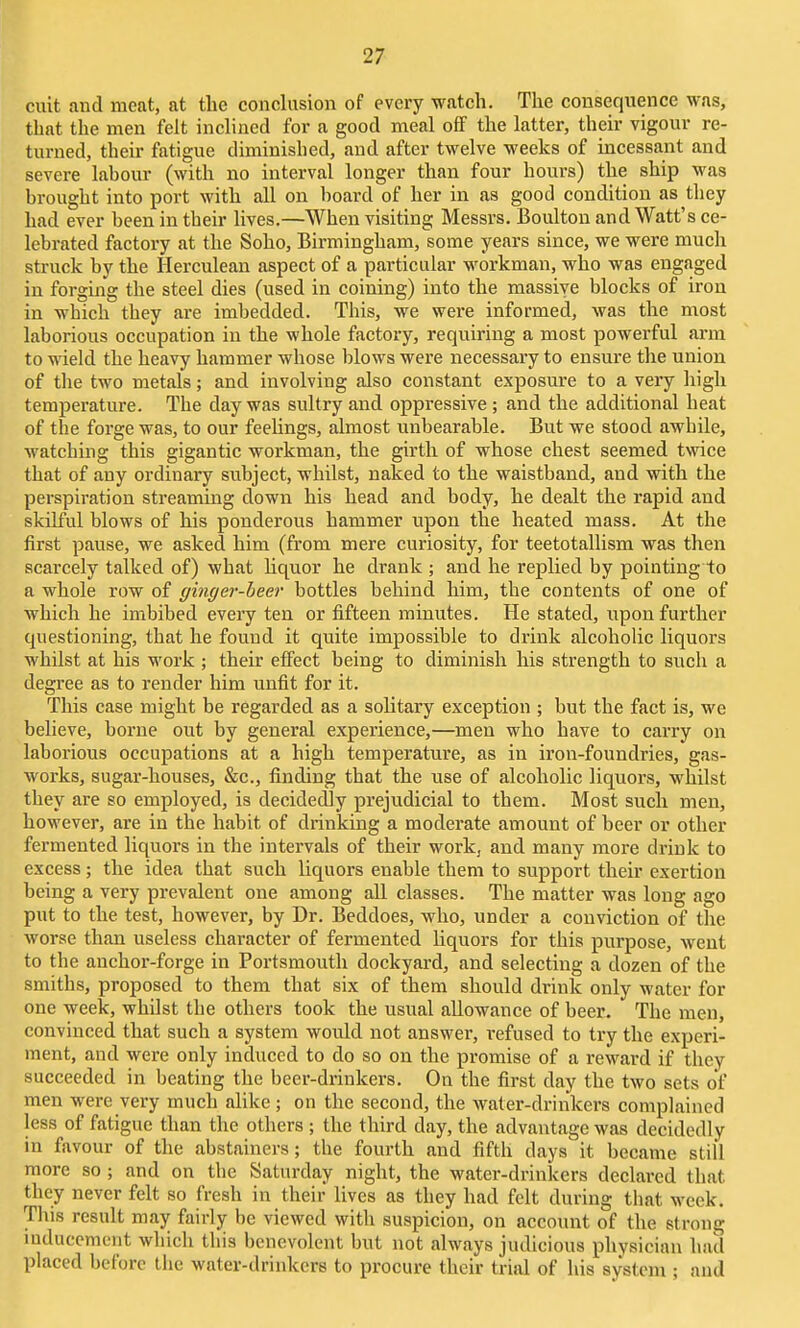 ciiit and meat, at tlie conclusion of every watch. The consequence was, that the men felt inclined for a good meal off the latter, their vigour re- turned, their fatigue diminished, and after twelve weeks of incessant and severe labour (with no interval longer than four hours) the ship was brought into port with all on board of her in as good condition as they had ever been in their lives.—When visiting Messrs. Boulton and Watt's ce- lebrated factory at the Soho, Birmingham, some years since, we were much struck by the Herculean aspect of a particular workman, who was engaged in forging the steel dies (used in coining) into the massive blocks of iron in which they are imbedded. This, we were informed, was the most laborious occupation in the whole factory, requiring a most powerful arm to wield the heavy hammer whose blows were necessary to ensure the union of the two metals; and involving also constant exposure to a very high temperature. The day was sultry and oppressive ; and the additional heat of the forge was, to our feelings, almost unbearable. But we stood awhile, watching this gigantic workman, the girth of whose chest seemed twice that of any ordinary subject, whilst, naked to the waistband, and with the perspiration streaming down his head and body, he dealt the rapid and skilful blows of his ponderous hammer upon the heated mass. At the first pause, we asked him (from mere curiosity, for teetotallism was then scarcely talked of) what liquor he drank ; and he replied by pointing to a whole row of ginger-beer bottles behind him, the contents of one of which he imbibed every ten or fifteen minutes. He stated, upon further questioning, that he found it quite impossible to drink alcoholic liquors whilst at his work ; their effect being to diminish his strength to such a degree as to render him unfit for it. This case might be regarded as a solitary exception ; but the fact is, we believe, borne out by general experience,—men who have to carry on laborious occupations at a high temperature, as in iron-foundries, gas- works, sugar-houses, &c., finding that the use of alcoholic liquors, whilst they are so employed, is decidedly prejudicial to them. Most such men, however, are in the habit of drinking a moderate amount of beer or other fermented liquors in the intervals of their work, and many more drink to excess; the idea that such liquors enable them to support their exertion being a very prevalent one among all classes. The matter was long ago put to the test, however, by Dr. Beddoes, who, under a conviction of the worse than useless character of fermented liquors for this purpose, went to the anchor-forge in Portsmouth dockyard, and selecting a dozen of the smiths, proposed to them that six of them should drink only water for one week, whilst the others took the usual allowance of beer. The men, convinced that such a system would not answer, refused to try the experi- ment, and were only induced to do so on the promise of a reward if they succeeded in beating the beer-drinkers. On the first day the two sets of men were very much alike; on the second, the water-drinkers complained less of fatigue than the others ; the third day, the advantage was decidedly in favour of the abstainers; the fourth and fifth days it became still more so ; and on the Saturday night, the water-drinkers declared that they never felt so fresh in their lives as they had felt during that week. This result may fairly be viewed with suspicion, on account of the strong mducemciit which this benevolent but not always judicious physician had placed before the water-drinkers to procure their trial of his system ; and