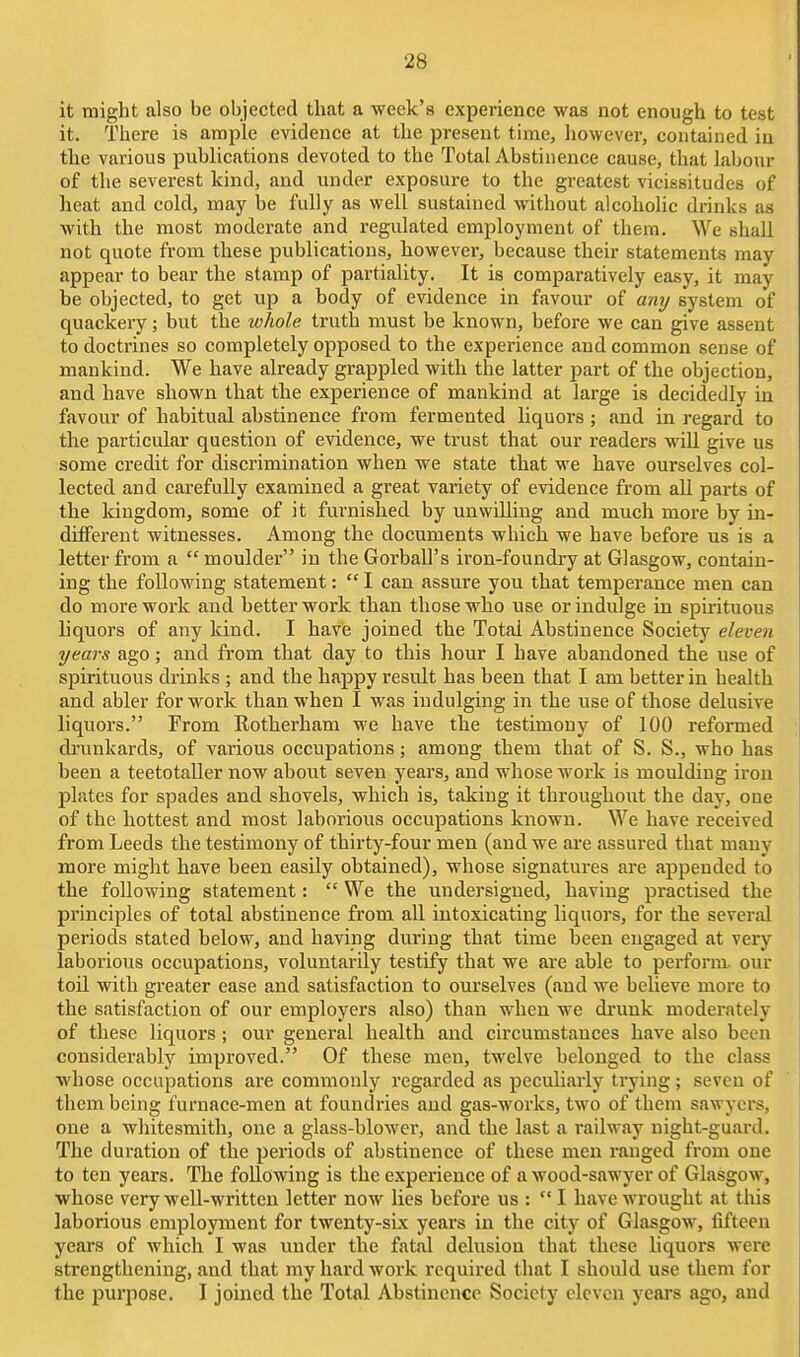 it might also be objected that a week's experience was not enough to test it. There is ample evidence at the present time, liowever, contained in the various publications devoted to the Total Abstinence cause, that labour of the severest kind, and under exposure to the greatest vicissitudes of heat and cold, may be fully as well sustained without alcoholic drinks as with the most moderate and regulated employment of them. We shall not quote from these publications, however, because their statements may appear to bear the stamp of partiality. It is comparatively easy, it may be objected, to get up a body of evidence in favour of any system of quackery; but the whole truth must be known, before we can give assent to doctrines so completely opposed to the experience and common sense of mankind. We have already grappled with the latter part of the objection, and have shown that the experience of mankind at large is decidedly in favour of habitual abstinence from fermented liquors ; and in regard to the particular question of evidence, we trust that our readers will give us some credit for discrimination when we state that we have ourselves col- lected and carefully examined a great variety of evidence from all parts of the kingdom, some of it furnished by unwdliug and much more by in- different witnesses. Among the documents which we have before us is a letter from a  moulder in the Gorball's iron-foundry at Glasgow, contain- ing the following statement:  I can assure you that temperance men can do more work and better work than those who use or indulge in spirituous liquors of any kind. I have joined the Total Abstinence Society eleven years ago; and from that day to this hour I have abandoned the use of spirituous drinks ; and the happy result has been that I am better in health and abler for work than when I was indulging in the use of those delusive liquors. From Rotherham we have the testimony of 100 reformed drunkards, of various occupations; among them that of S. S., who has been a teetotaller now about seven years, and whose work is moulding iron plates for spades and shovels, which is, taking it throughout the day, one of the hottest and most laborious occupations known. We have received from Leeds the testimony of thirty-four men (and we ai'e assured that many more might have been easily obtained), whose signatures are appended to the following statement:  We the undersigned, having practised the principles of total abstinence from all intoxicating liquors, for the several periods stated below, and having during that time been engaged at very laborious occupations, voluntarily testify that we ai'e able to perform, our toil with greater ease and satisfaction to ourselves (and we believe more to the satisfaction of our employers also) than when we drunk moderately of these liquors ; our general health and circumstances have also been considerably improved. Of these men, twelve belonged to the class whose occupations are commonly regarded as peculiarly trying; seven of them being furnace-men at foundries and gas-works, two of them sawyers, one a whitesmith, one a glass-blower, and the last a railway night-guard. The duration of the periods of abstinence of these men ranged from one to ten years. The following is the experience of a wood-sawyer of Glasgow, whose very weU-writtcn letter now lies before us : I have wrought at this laborious employment for twenty-six years in the city of Glasgow, fifteen years of which I was under the fatal delusion that these liquors were strengthening, and that my hard work required that I should use them for the purpose. I joined the Total Abstinence Society eleven yeai-s ago, and