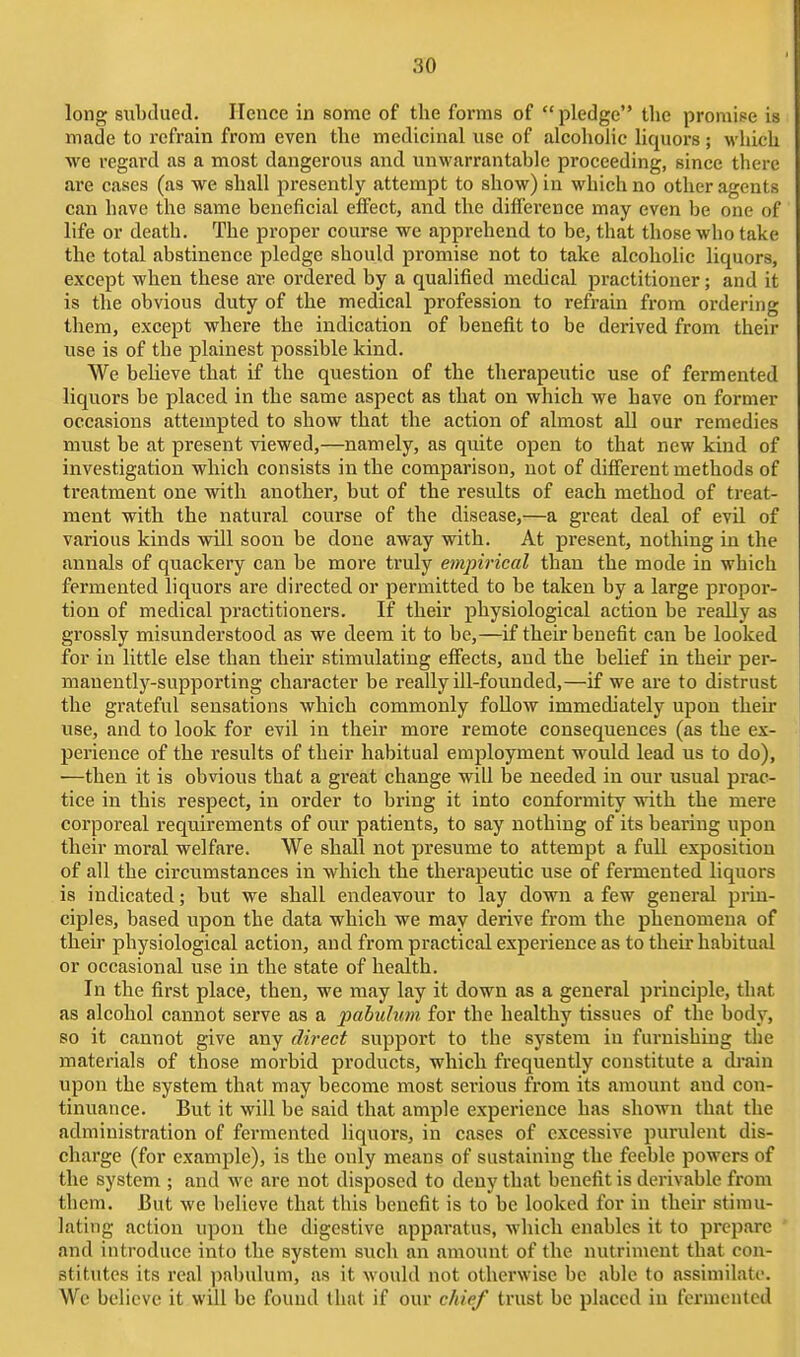 long subdued. Hence in some of the forms of pledge the promipe is made to refrain from even the medicinal use of alcoholic liquors ; M'hich we regard as a most dangerous and unwarrantable proceeding, since there are cases (as we shall presently attempt to show) in which no other agents can have the same beneficial effect, and the difference may even be one of life or death. The proper course we apprehend to be, that those who take the total abstinence pledge should promise not to take alcoholic liquors, except when these are ordered by a qualified medical practitioner; and it is the obvious duty of the medical profession to refrain from ordering them, except where the indication of benefit to be derived from their use is of the plainest possible kind. We believe that if the question of the therapeutic use of fermented liquors be placed in the same aspect as that on which we have on former occasions attempted to show that the action of almost all our remedies must be at present viewed,—namely, as quite open to that new kind of investigation which consists in the comparison, not of different methods of treatment one with another, but of the results of each method of treat- ment with the natural course of the disease,—a great deal of evil of various kinds will soon be done away with. At present, nothing in the annals of quackery can be more truly empirical than the mode in which fermented liquors are directed or permitted to be taken by a large propor- tion of medical practitioners. If their physiological action be really as grossly misunderstood as we deem it to be,—if their benefit can be looked for in little else than their stimulating effects, and the belief in their per- manently-supporting character be really ill-founded,—if we are to distrust the grateful sensations which commonly follow immediately upon their use, and to look for evil in their more remote consequences (as the ex- perience of the results of their habitual employment would lead us to do), —then it is obvious that a great change will be needed in our usual prac- tice in this respect, in order to bring it into conformity with the mere corporeal requirements of our patients, to say nothing of its bearing upon their moral welfare. We shall not presume to attempt a full exposition of all the circumstances in which the therapeutic use of fermented liquors is indicated; but we shall endeavour to lay down a few general prin- ciples, based upon the data which we may derive from the phenomena of their physiological action, and from practical experience as to their habitual or occasional use in the state of health. In the first place, then, we may lay it down as a general principle, that as alcohol cannot serve as a pabulum for the healthy tissues of the body, so it cannot give any direct support to the system in furnishing the materials of those morbid products, which frequently constitute a drain upon the system that may become most sei'ious from its amount and con- tinuance. But it will be said that ample experience has shown that the administration of fermented liquors, in cases of excessive purulent dis- charge (for example), is the only means of sustaining the feeble powers of the system ; and we are not disposed to deny that benefit is derivable from them. But we believe that this benefit is to be looked for in their stimu- lating action upon the digestive apparatus, which enables it to prepare and introduce into the system such an amount of the nutriment that con- stitutes its real jjabulum, as it would not otherwise be able to assimilate. We believe it will be found that if our chief trust be placed iu fermented