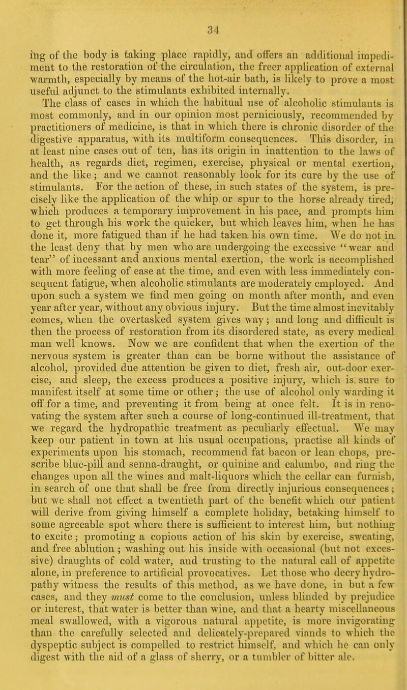 iiig of the body is taking place rapidly, and offers an additional impedi- ment to the restoration of the circulation, the freer application of external warmth, especially by means of the hot-air bath, is likely to prove a most useful adjunct to the stimulants exhibited internally. The class of cases in which the habitual use of alcoholic stimulants is most commonly, and in our opinion most perniciously, recommended by practitioners of medicine, is that in which there is chronic disorder of the digestive apparatus, with its multiform consequences. This disorder, in at least nine cases out of ten, has its origin in inattention to the laws of health, as regards diet, regimen, exercise, physical or mental exertion, and the like; and we cannot reasonably look for its cure by the use of stimulants. For the action of these, in such states of the system, is pre- cisely like the application of the whip or spur to the horse already tired, which produces a temporary improvement in his pace, and prompts him to get through his work the quicker, but which leaves him, when he has done it, more fatigued than if he had taken his own time. We do not in, the least deny that by men who are undergoing the excessive wear aud tear of incessant and anxious mental exertion, the work is accomplished with more feeling of ease at the time, and even with less immediately con- sequent fatigue, when alcoholic stimulants are moderately employed. And upon such a system we find men going on month after month, and even year after year, without any obvious injury. But the time almost inevitably comes, when the overtasked system gives way; aud long and difficult is then the pi'ocess of restoration from its disordered state, as every medical man well knows. Now we are confident that when the exertion of the nervous system is gie<ater than can be borne without the assistance of alcohol, provided due attention be given to diet, fresh air, out-door exer- cise, and sleep, the excess produces a positive injury, which is. sure to manifest itself at some time or other; the use of alcohol only warding it off for a time, and preventing it from being at once felt. It is in reno- vating the system after such a course of long-continued ill-treatment, that we regard the hydropathic treatment as peculiarly efiectual. We may keep our patient in town at his usual occupations, practise all kinds of experiments upon his stomach, recommend fat bacon or lean chops, pre- scribe blue-pill and senna-draught, or quinine and calumbo, and ring the changes upon all the wines and malt-liquors which the cellar can furnish, in search of one that shjill be free from directly injurious consequences; but we shall not effect a twentieth part of the benefit which our patient wiU derive from giving himself a complete hohday, betaking himself to some agreeable spot where there is sufficient to interest him, but nothing to excite; promoting a copious action of his skin by exercise, sweating, and free ablution ; washing out his inside with occasional (but not exces- sive) draughts of cold water, and trusting to the natural call of appetite alone, in preference to artificial provocatives. Let those who decry hydro- pathy witness the results of this method, as we have done, in but a few oases, and they must come to the conclusion, unless blinded by prejudice or interest, that water is better than wine, and that a hearty miscellaneous meal swallowed, with a vigorous natural appetite, is more invigorating than the carefully selected and delicntely-prcpared viands to which the dyspeptic subject is compelled to restrict himself, and which he can only digest with the aid of a glass of sherry, or a tumbler of bitter ale.