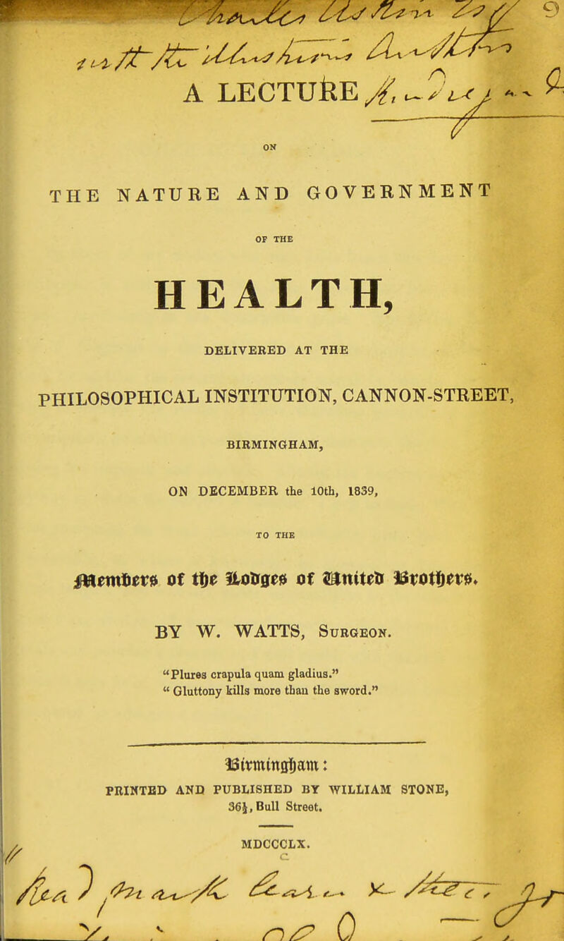 A LECTUflE ^ ?^ ^ ON THE NATURE AND GOVERNMENT OF THE HEALTH, DELIVERED AT THE PHILOSOPHICAL INSTITUTION, CANNON-STREET, BIRMINGHAM, ON DECEMBER the 10th, 1839, TO THE BY W. WATTS, Surgeon. Plures crapula quam gladius.  Gluttony kills more than the sword. PRINTED AND PUBLISHED BY WILLIAM STONE, 36i,Bull Street. MDCCCLX.