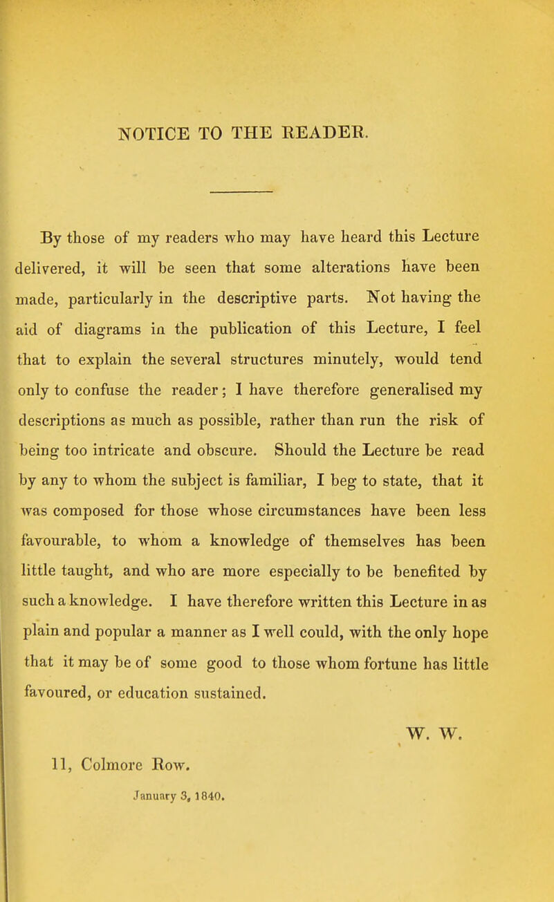 NOTICE TO THE READER. By those of my readers who may have heard this Lecture delivered, it will be seen that some alterations have been made, particularly in the descriptive parts. Not having the aid of diagrams in the publication of this Lecture, I feel that to explain the several structures minutely, would tend only to confuse the reader; I have therefore generalised my descriptions as much as possible, rather than run the risk of being too intricate and obscure. Should the Lecture be read by any to whom the subject is familiar, I beg to state, that it was composed for those whose circumstances have been less favourable, to whom a knowledge of themselves has been little taught, and who are more especially to be benefited by such a knowledge. I have therefore written this Lecture in as plain and popular a manner as I well could, with the only hope that it may be of some good to those whom fortune has little favoured, or education sustained. W. W. 11, Colmore Row. January 3,1840.
