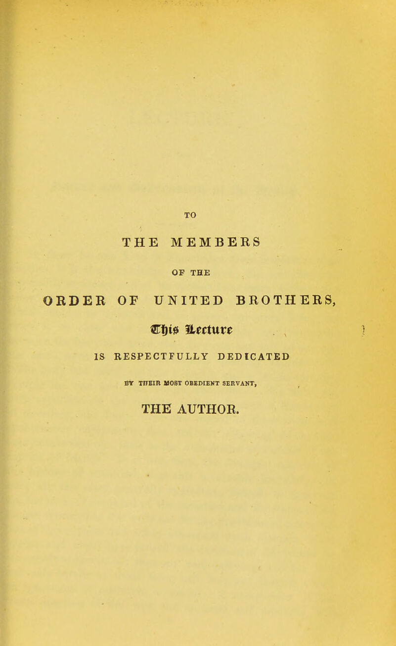TO THE MEMBERS OF THE ORDER OF UNITED BROTHERS, IS RESPECTFULLY DEDICATED DY TITEIR HOST OBEDIENT SERVANT, THE AUTHOR.