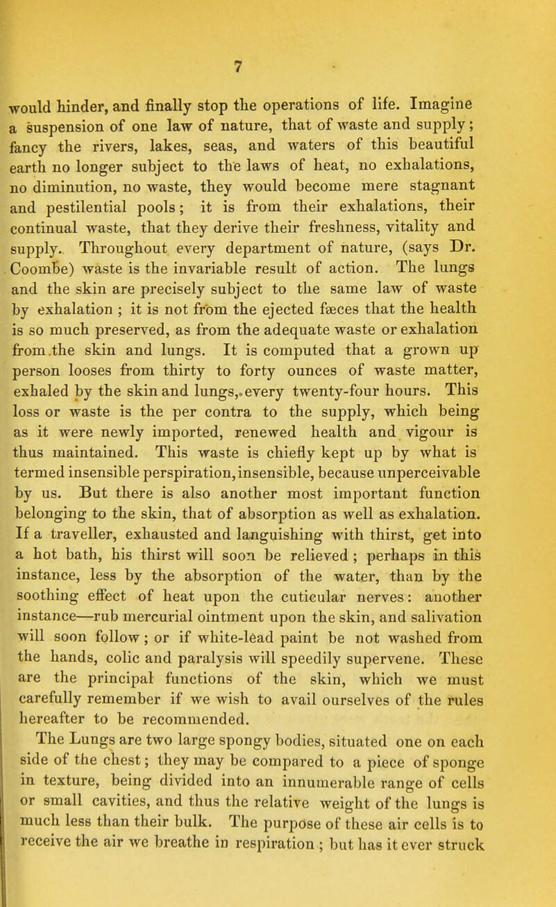 would hinder, and finally stop the operations of life. Imagine a suspension of one law of nature, that of waste and supply; fancy the rivers, lakes, seas, and waters of this beautiful earth no longer subject to the laws of heat, no exhalations, no diminution, no waste, they would become mere stagnant and pestilential pools; it is from their exhalations, their continual waste, that they derive their freshness, vitality and supply. Throughout every department of nature, (says Dr. CoomBe) waste is the invariable result of action. The lungs and the skin are precisely subject to the same law of waste by exhalation ; it is not from the ejected faeces that the health is so much preserved, as from the adequate waste or exhalation from .the skin and lungs. It is computed that a grown up person looses from thirty to forty ounces of waste matter, exhaled by the skin and lungs,^ every twenty-four hours. This loss or waste is the per contra to the supply, which being as it were newly imported, renewed health and vigour is thus maintained. This waste is chiefly kept up by what is termed insensible perspiration, insensible, because unperceivable by us. But there is also another most important function belonging to the skin, that of absorption as well as exhalation. If a traveller, exhausted and languishing with thirst, get into a hot bath, his thirst will soon be relieved ; perhaps in this instance, less by the absorption of the water, than by the soothing eiSect of heat upon the cuticular nerves: another instance—rub mercurial ointment upon the skin, and salivation will soon follow; or if white-lead paint be not washed from the hands, colic and paralysis will speedily supervene. These are the principal functions of the skin, which we must carefully remember if we wish to avail ourselves of the rules hereafter to be recommended. The Lungs are two large spongy bodies, situated one on each side of the chest; they may be compared to a piece of sponge in texture, being divided into an innumerable range of cells or small cavities, and thus the relative weight of the lungs is much less than their bulk. The purpose of these air cells is to receive the air we breathe in respiration ; but has it ever struck