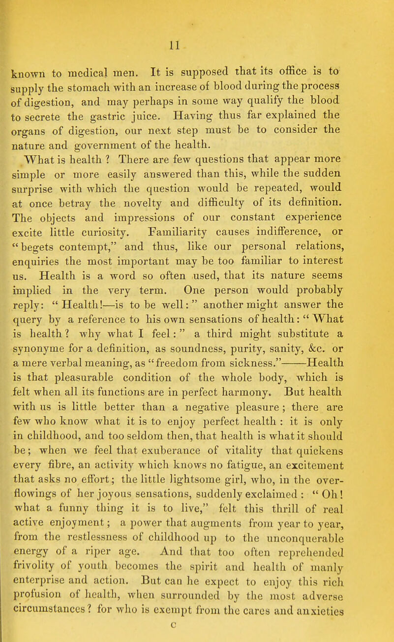 known to medical men. It is supposed that its office is to supply the stomach with an increase of blood during the process of digestion, and may perhaps in some vvay qualify the blood to secrete the gastric juice. Having thus far explained the organs of digestion, our next step must be to consider the nature and government of the health. What is health 1 There are few questions that appear more simple or more easily answered than this, while the sudden surprise with which the question would be repeated, would at once betray the novelty and difficulty of its definition. The objects and impressions of our constant experience excite little curiosity. Familiarity causes indifference, or begets contempt, and thus, like our personal relations, enquiries the most important may be too familiar to interest us. Health is a word so often used, that its nature seems implied in the very term. One person would probably reply: Health!—is to be well: another might answer the query by a reference to his own sensations of health: What is health 1 why what I feel: a third might substitute a synonyme for a definition, as soundness, purity, sanity, &c. or a mere verbal meaning, as freedom from sickness, Health is that pleasurable condition of the whole body, which is felt when all its functions are in perfect harmony. But health with us is little better than a negative pleasure ; there are few who know what it is to enjoy perfect health : it is only in childhood, and too seldom then, that health is what it should be; when we feel that exuberance of vitality that quickens every fibre, an activity which knows no fatigue, an excitement that asks no effort; the little lightsome girl, who, in the over- flowings of her joyous sensations, suddenly exclaimed : Oh! what a funny thing it is to live, felt this thrill of real active enjoyment; a power that augments from year to year, from the restlessness of childhood up to the unconquerable energy of a riper age. And that too often reprehended frivolity of youth becomes the spirit and health of manly enterprise and action. But can he expect to enjoy this rich profusion of health, when surrounded by the most adverse circumstances? for who is exempt from the cures and anxieties
