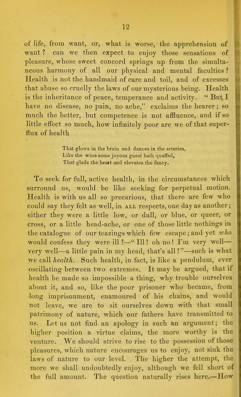 of life, from want, or, what is worse, the apprehension of want ? can we then expect to enjoy those sensations of pleasure, whose sweet concord springs up from the simulta- neous harmony of all our physical and mental faculties? Health is not the handmaid of care and toil, and of excesses that ahuse so cruelly the laws of our mysterious heing. Health is the inheritance of peace, temperance and activity.  But I have no disease, no pain, no ache, exclaims the hearer; so much the better, but competence is not affluence, and if so little effect so much, how infinitely poor are we of that super- flux of health That glows in the brain and dances in the arteries, Like the wine some joyous guest hath quafifed. That glads the heart and elevates the fancy. To seek for full, active health, in the circumstances which surround us, would be like seeking for perpetual motion. Health is with us all so precarious, that there are few who could say they felt as well, in all respects, one day as another; either they were a little low, or dull, or blue, or queer, or cross, or a little head-ache, or one of those little nothings in the catalogue of our teazings which few escape; and yet who would confess they were ill ?— 111! oh no! I'm very well— very well—a little pain in my head, that's all!—^such is what we call health. Such health, in fact, is like a pendulum, ever oscillating between two extremes. It may be argued, that it health be made so impossible a thing, why trouble ourselves about it, and so, like the poor prisoner who became, from long imprisonment, enamoured of his chains, and would not leave, we are to sit ourselves down with that small patrimony of nature, which our fathers have transmitted to us. Let us not find an apology in such an argument; ihv higher position a virtue claims, the more worthy is thr venture. We should strive to rise to the possession of those pleasures, which nature encourages us to enjoy, not sink the laws of nature to our level. The higher the attempt, the more we shall undoubtedly enjoy, although we fell short of the full amount. The question naturally rises here.—How