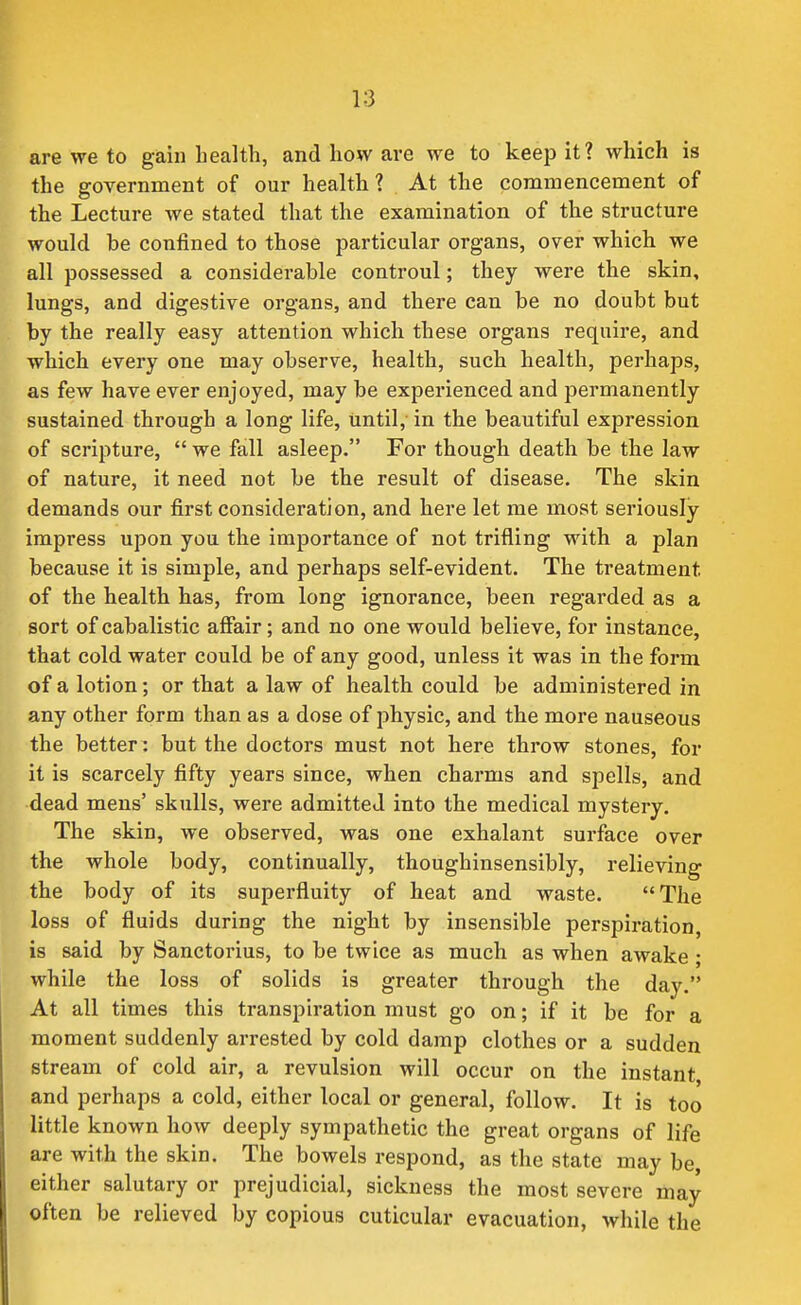 are we to gain health, and how are we to keep it? which is the government of our health ? At the commencement of the Lecture we stated that the examination of the structure would be confined to those particular organs, over which we all possessed a considerable controul; they were the skin, lungs, and digestive organs, and there can be no doubt but by the really easy attention which these organs require, and which every one may observe, health, such health, perhaps, as few have ever enjoyed, may be experienced and permanently sustained through a long life, until, in the beautiful expression of scripture,  we fall asleep. For though death be the law of nature, it need not be the result of disease. The skin demands our first consideration, and here let me most seriously impress upon you the importance of not trifling with a plan because it is simple, and perhaps self-evident. The treatment of the health has, from long ignorance, been regarded as a sort of cabalistic affair; and no one would believe, for instance, that cold water could be of any good, unless it was in the form of a lotion; or that a law of health could be administered in any other form than as a dose of physic, and the more nauseous the better : but the doctors must not here throw stones, for it is scarcely fifty years since, when charms and spells, and dead mens' skulls, were admitted into the medical mystery. The skin, we observed, was one exhalant surface over the whole body, continually, thoughinsensibly, relieving the body of its superfluity of heat and waste. The loss of fluids during the night by insensible perspiration, is said by Sanctorius, to be twice as much as when awake ; while the loss of solids is greater through the day. At all times this transpiration must go on; if it be for a moment suddenly arrested by cold damp clothes or a sudden stream of cold air, a revulsion will occur on the instant and perhaps a cold, either local or general, follow. It is too little known how deeply sympathetic the great organs of life are with the skin. The bowels respond, as the state may be, either salutary or prejudicial, sickness the most severe may often be relieved by copious cuticular evacuation, while the