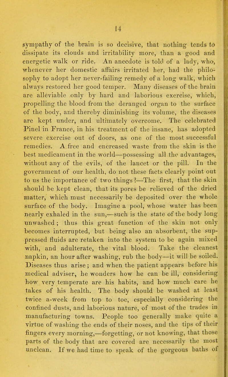 sympathy of the brain is so decisive, that nothing tends to dissipate its clouds and irritability more, than a good and energetic walk or ride. An anecdote is told of a lady, who, whenever her domestic affairs irritated her, had the philo- sophy to adopt her never-failing remedy of a long walk, which always restored her good temper. Many diseases of the brain are alleviable only by hard and laborious exercise, which, propelling the blood from the deranged organ to the surface of the body, and thereby diminishing its volume, the diseases are kept under, and ultimately overcome. The celebrated Pinel in France, in his treatment of the insane, has adopted severe exercise out of doors, as one of the most successful remedies. A free and encreased waste from the skin is the best medicament in the world—possessing all the advantages, without any of the evils, of the lancet or the pill. In the government of our health, do not these facts clearly point out to us the importance of two things?—The first, that the skin should be kept clean, that its pores be relieved of the dried matter, which must necessarily be deposited over the whole surface of the body. Imagine a pool, whose water has been nearly exhaled in the sun,—such is the state of the body long- unwashed ; thus this great function of the skin not only becomes interrupted, but being also an absorbent, the sup- pressed fluids are retaken into the system to be again mixed with, and adulterate, the vital blood. Take the cleanest napkin, an hour after washing, rub the body—it will be soiled. Diseases thus arise ; and when the patient appears before his medical adviser, he wonders how he can be ill, considering how very temperate are his habits, and how much care he takes of his health. The body should be washed at least twice a-week from top to toe, especially considering the confined dusts, and laborious nature, of most of the trades in manufacturing towns. People too generally make quite a virtue of washing the ends of their noses, and the tips of their fingers every morning,—forgetting, or not knowing, that those parts of the body that are covered are necessarily the most unclean. If we had time to speak of the gorgeous baths of