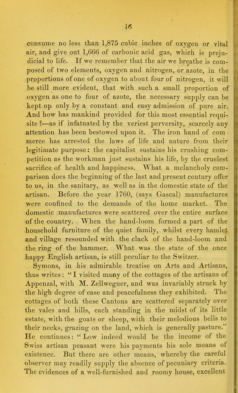 1<5 consume no less than 1,875 cubic inches of oxygen or vital air, and give out 1,666 of carbonic acid gas, which is preju- dicial to life. If we remember that the air we breathe is com- posed of two elements, oxygen and nitrogen, or azote, in the proportions of one of oxygen to about four of nitrogen, it will be still more evident, that with such a small proportion of oxygen as one to four of azote, the necessary supply can be kept up only by a constant and easy admission of pure air. And how has mankind provided for this most essential requi- site ?—as if infatuated by the veriest perversity, scarcely any attention has been bestowed upon it. The iron hand of com merce has arrested the laws of life and nature from their legitimate purpose: the capitalist sustains his crushing com- petition as the workman just sustains his life, by the cruelest sacrifice of health and happiness. What a melancholy com- parison does the beginning of the last and present century offer to us, in the sanitary, as well as in the domestic state of the artisan. Before the year 1760, (says Gascal) manufactures were confined to the demands of the home market. The domestic manufactures were scattered over the entire surface of the country. When the hand-loom formed a part of the household furniture of the quiet family, whilst every hamlet and village resounded with the clack of the hand-loom and the ring of the hammer. What was the state of the once happy English artisan, is still peculiar to the Switzer. Symons, in his admirable treatise on Arts and Artisans, thus writes:  I visited many of the cottages of the artisans of Appenzal, with M. Zellweguer, and was invariably struck by the high degree of ease and peacefulness they exhibited. The cottages of both these Cantons are scattered separately over the vales and hills, each standing in the midst of its little estate, with the goats or sheep, with their melodious bells to their necks, grazing on the land, which is generally pasture. He continues:  Low indeed would be the income of the Swiss artisan peasant were his payments his sole means of existence. But there are other means, whereby the careful observer may readily supply the absence of pecuniary criteria. The evidences of a well-furnished and roomy house, excellent