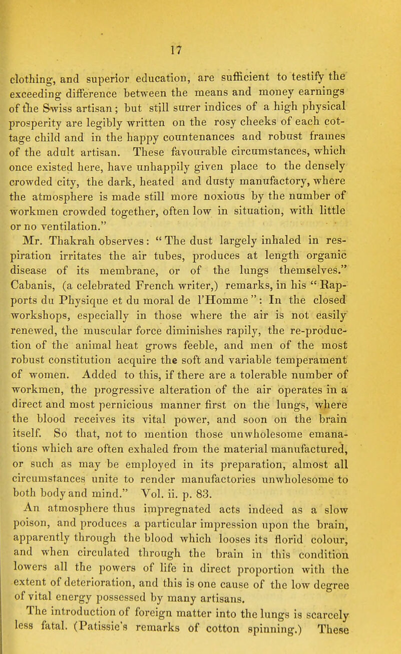 clothing, and superior education, are sufficient to testify the exceeding difference between the means and money earnings of tlie Swiss artisan; but still surer indices of a high physical prosperity are legibly written on the rosy cheeks of each cot- tage child and in the happy countenances and robust frames of the adult artisan. These favourable circumstances, which once existed here, have unhappily given place to the densely crowded city, the dark, heated and dusty manufactory, where the atmosphere is made still more noxious by the number of workmen crowded together, often low in situation, with little or no ventilation. Mr. Thakrah observes:  The dust largely inhaled in res- piration irritates the air tubes, produces at length organic disease of its membrane, or of the lungs themselves. Cabanis, (a celebrated French writer,) remarks, in his  Rap- ports du Physique et du moral de I'Homme : In the closed workshops, especially in those where the air is not easily renewed, the muscular force diminishes rapily, the re-produc- tion of the animal heat grows feeble, and men of the most robust constitution acquire the soft and variable temperament of women. Added to this, if there are a tolerable number of workmen, the progressive alteration of the air operates in a direct and most pernicious manner first on the lungs, where the blood receives its vital power, and soon on the brain itself. So that, not to mention those unwholesome emana- tions which are often exhaled from the material manufactured, or such as may be employed in its preparation, almost all circumstances unite to render manufactories unwholesome to both body and mind. Vol. ii. p. 83. An atmosphere thus impregnated acts indeed as a slow poison, and produces a particular impression upon the brain, apparently through the blood which looses its florid colour, and when circulated through the brain in this condition lowers all the powers of life in direct proportion with the extent of deterioration, and this is one cause of the low degree of vital energy possessed by many artisans. The introduction of foreign matter into the lungs is scarcely less fatal. (Patissie's remarks of cotton spinning.) These