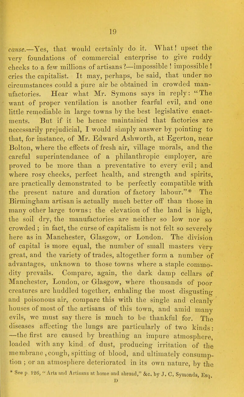 cause—Yes, that would certainly do it. What! ujjset the very foundations of commercial enterprise to give ruddy- cheeks to a few millions of artisans ?—impossible ! impossible ! cries the capitalist. It may, perhaps, be said, that under no circumstances could a pure air be obtained in crowded man- uftictories. Hear what Mr. Symons says in reply: The want of proper ventilation is another fearful evil, and one little reiriediable in large towns by the best legislative enact- ments. But if it be hence maintained that factories are necessarily prejudicial, I would simply answer by pointing to that, for instance, of Mr. Edward Ashworth, at Egerton, near Bolton, where the effects of fresh air, village morals, and the careful superintendance of a philanthropic employer, are proved to be more than a preventative to every evil; and where rosy cheeks, perfect health, and strength and spirits, are practically demonstrated to be perfectly compatible with the present nature and duration of factory labour.* The Birmingham artisan is actually much better off than those in many other large towns: the elevation of the land is high, the soil dry, the manufactories are neither so low nor so crowded ; in fact, the curse of capitalism is not felt so severely here as in Manchester, Glasgow, or London. The division of capital is more equal, the number of small masters very great, and the variety of trades, altogether form a number of advantages, unknown to those towns where a staple commo- dity prevails. Compare, again, the dark damp cellars of Manchester, London, or Glasgow, where thousands of poor creatures are huddled together, enhaling the most disgusting and poisonous air, compare this with the single and cleanly houses of most of the artisans of this town, and amid many evils, wc must say there is much to be thankful for. The diseases affecting the lungs are particularly of two kinds: —the first are caused by breathing an impure atmosphere, loaded with any kind of dust, producing irritation of the membrane , cough, spitting of blood, and ultimately consump- tion ; or an atmosphere deteriorated in its own nature, by the • See p 126,  Arts and Aitisiins at home and abroad, &c. by J. C. Symonds, Esq. D