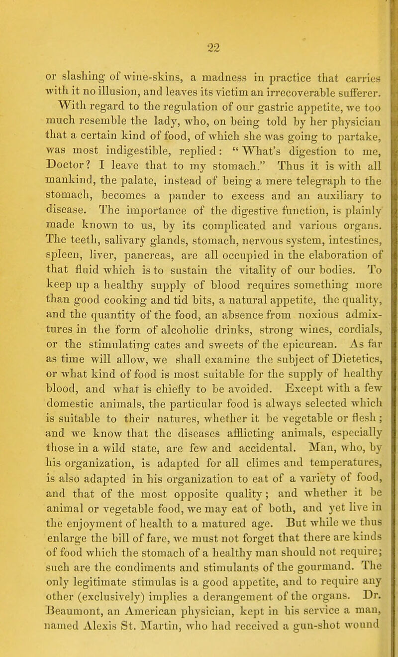 or slasliing of wine-skins, a madness in practice that carries with it no illusion, and leaves its victim an irrecoverable sufferer. With regard to the regulation of our gastric appetite, we too much resemble the lady, who, on being told by her physician that a certain kind of food, of which she was going to partake, was most indigestible, replied:  What's digestion to me, Doctor? I leave that to my stomach. Thus it is with all mankind, the palate, instead of being a mere telegraph to the stomach, becomes a pander to excess and an auxiliary to disease. The importance of the digestive function, is plainly made known to us, by its complicated and various organs. The teeth, salivary glands, stomach, nervous system, intestines, spleen, liver, pancreas, are all occupied in the elaboration of that fluid which is to sustain the vitality of our bodies. To keep up a healthy supply of blood requires something more than good cooking and tid bits, a natural appetite, the quality, and the quantity of the food, an absence from noxious admix- tures in the form of alcoholic drinks, strong wines, cordials, or the stimulating cates and sweets of the epicurean. As far as time will allow, we shall examine the subject of Dietetics, or what kind of food is most suitable for the supply of healthy blood, and what is chiefly to be avoided. Except with a few domestic animals, the particular food is always selected which is suitable to their natures, whether it be vegetable or flesh ; and we know that the diseases afflicting animals, especially those in a wild state, are few and accidental. Man, who, by his oi'ganization, is adapted for all climes and temperatures, is also adapted in his organization to eat of a variety of food, and that of the most opposite quality; and whether it be animal or vegetable food, we may eat of both, and yet live in the enjoyment of health to a matured age. But Avhile we thus enlarge the bill of fare, we must not forget that there are kinds of food which the stomach of a healthy man should not require; such are the condiments and stimulants of the gourmand. The only legitimate stimulas is a good appetite, and to require any other (exclusively) implies a derangement of the organs. Dr. Beaumont, an American physician, kept in his service a man, named Alexis St. Martin, who had received a gun-shot wound