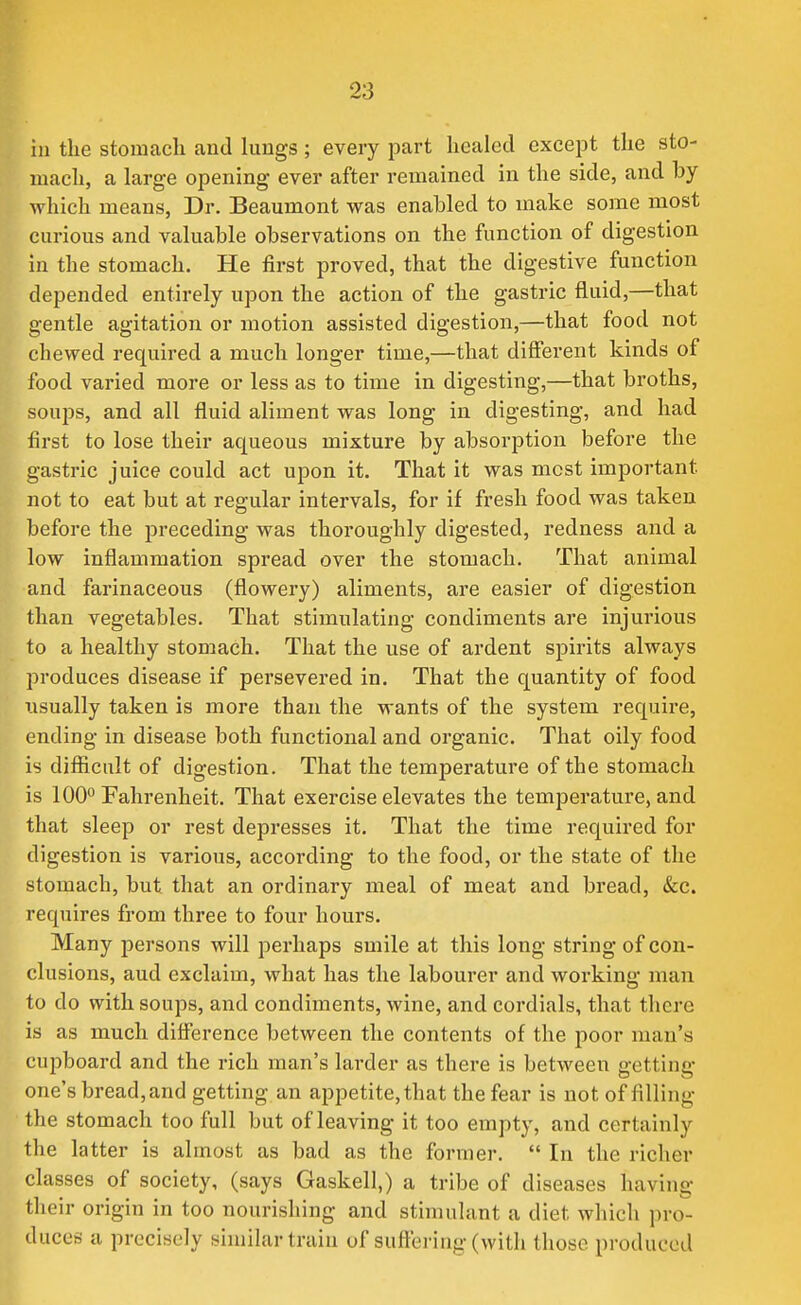 in the stomach and lungs ; every part healed except the sto- mach, a large opening ever after remained in the side, and by which means, Dr. Beaumont was enabled to make some most curious and valuable observations on the function of digestion in the stomach. He first proved, that the digestive function depended entirely upon the action of the gastric fluid,—that gentle agitation or motion assisted digestion,—that food not chewed required a much longer time,—that different kinds of food varied more or less as to time in digesting,—that broths, soups, and all fluid aliment was long in digesting, and had first to lose their aqueous mixture by absorption before the gastric juice could act upon it. That it was most important not to eat but at regular intervals, for if fresh food was taken before the preceding was thoroughly digested, redness and a low inflammation spread over the stomach. That animal and farinaceous (flowery) aliments, are easier of digestion than vegetables. That stimulating condiments are injurious to a healthy stomach. That the use of ardent spirits always produces disease if persevered in. That the quantity of food usually taken is more than the wants of the system require, ending in disease both functional and organic. That oily food is difficult of digestion. That the temperature of the stomach is 100 Fahrenheit. That exercise elevates the temperature, and that sleep or rest depresses it. That the time required for digestion is various, according to the food, or the state of the stomach, but that an ordinary meal of meat and bread, &c. requires from three to four hours. Many persons will perhaps smile at this long string of con- clusions, aud exclaim, what has the labourer and working man to do with soups, and condiments, wine, and cordials, that there is as much difference between the contents of the poor man's cupboard and the rich man's larder as there is between getting one's bread, and getting an appetite, that the fear is not of filling the stomach too full but of leaving it too empty, and certainly the latter is almost as bad as the former.  In the richer classes of society, (says Gaskell,) a tribe of diseases having their origin in too nourishing and stimulant a diet which pro- duces a precisely similar train of sufleriug (with those produced