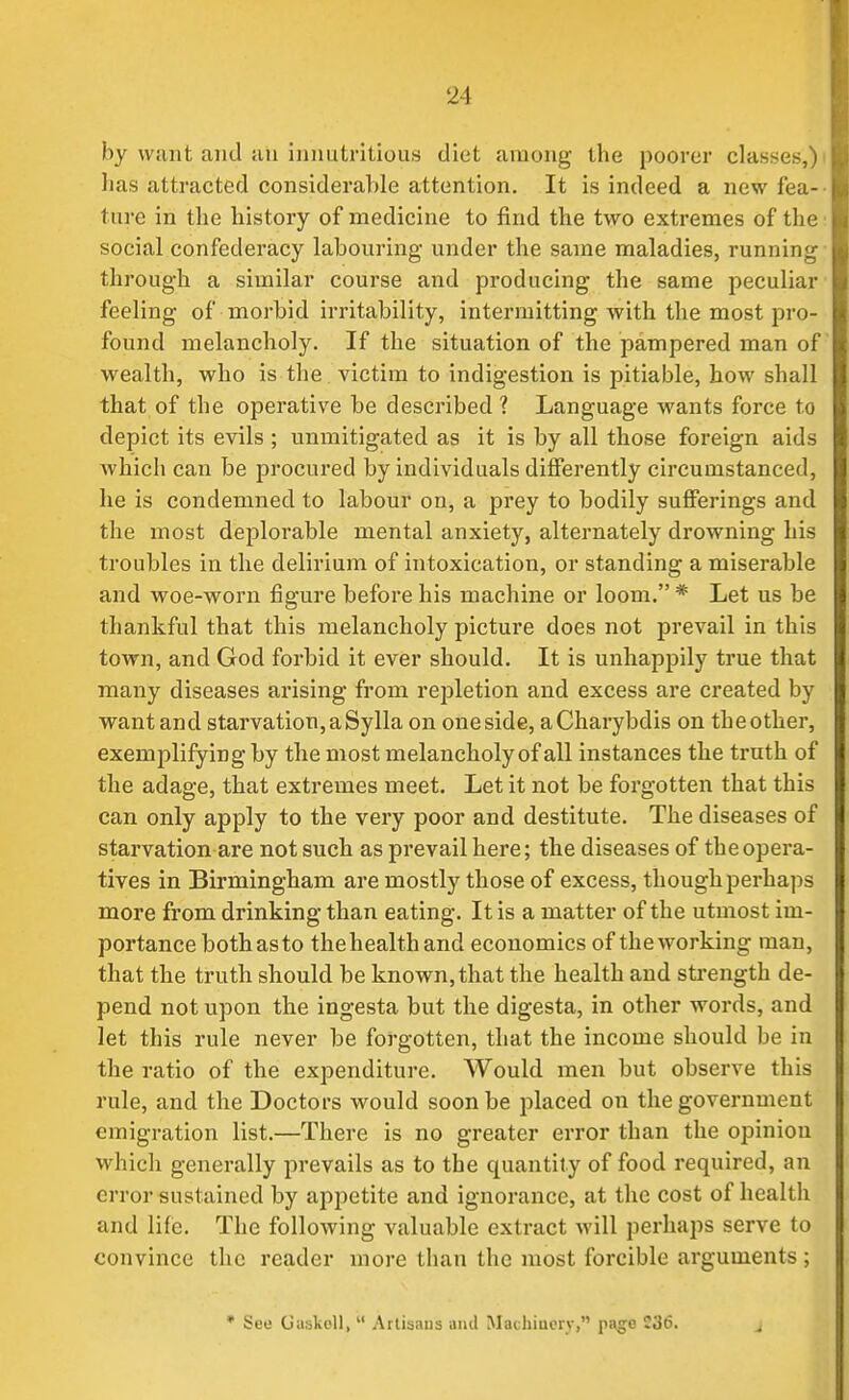 by wunt and iin iniiutritious diet among the poorer classes,) has attracted considerable attention. It is indeed a new fea- ture in the history of medicine to find the two extremes of the social confederacy labouring under the same maladies, running- through a similar course and producing the same peculiar feeling of morbid irritability, intermitting with the most pro- found melancholy. If the situation of the pampered man of wealth, who is the victim to indigestion is pitiable, how shall that of the operative be described ? Language wants force to depict its evils ; unmitigated as it is by all those foreign aids Avhich can be procured by individuals differently circumstanced, he is condemned to labour on, a prey to bodily sufferings and the most deplorable mental anxiety, alternately drowning his troubles in the delirium of intoxication, or standing a miserable and woe-worn figure before his machine or loom. * Let us be thankful that this melancholy picture does not prevail in this town, and God forbid it ever should. It is unhappily true that many diseases arising from repletion and excess are created by want and starvation, a Sylla on one side, aCharybdis on the other, exemplifying by the most melancholy of all instances the truth of the adage, that extremes meet. Let it not be forgotten that this can only apply to the very poor and destitute. The diseases of starvation are not such as pi'evail here; the diseases of the opera- tives in Birmingham are mostly those of excess, though perhaps more from drinking than eating. It is a matter of the utmost im- portance both as to thehealth and economics of the working man, that the truth should be known, that the health and sti-ength de- pend not upon the ingesta but the digesta, in other words, and let this rule never be forgotten, that the income should be in the ratio of the expenditure. Would men but observe this rule, and the Doctors would soon be placed on the government emigration list.—There is no greater error than the opinion which generally prevails as to the quantity of food required, an error sustained by appetite and ignorance, at the cost of health and life. The following valuable extract will perhaps serve to convince the reader more than the most forcible arguments; • See GuskoU,  Artisaus and Machinery, page 236. j