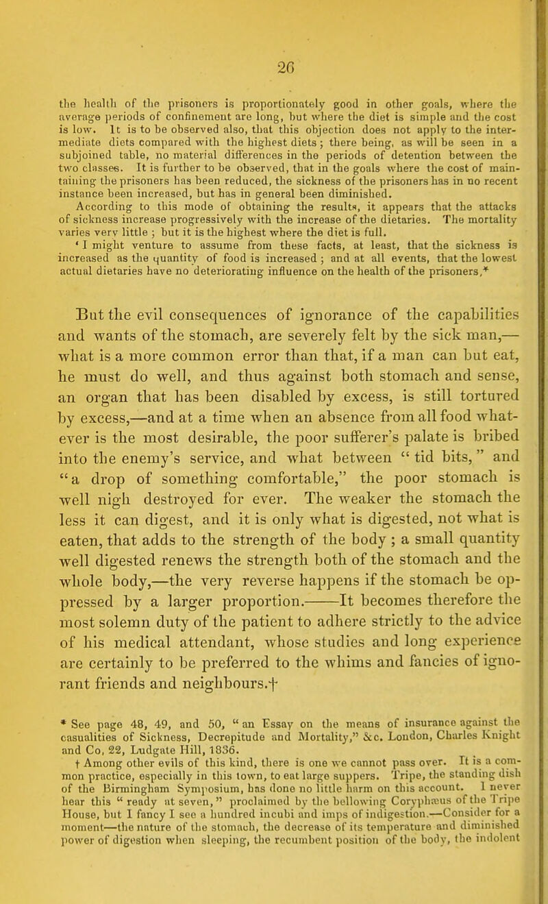 20 the lieallli of tlio prisoners is proportionatfjly good in other goals, where the average ])eriods of confinemeut are long, hut where the diet is simple and the cost is low. It is to be observed also, that this objection does not apply to the inter- mediate diets compared with the highest diets ; there being, as will be seen in a subjoined table, no material differences in the periods of detention between the two classes. It is further to be observed, that in the goals where the cost of main- taining the prisoners has been reduced, the sickness of the prisoners has in no recent instance been increased, but has in general been diminished. According to this mode of obtaining the results, it appears that the attacks of sickness increase progressively with the increase of the dietaries. The mortality varies verv little ; but it is the highest where the diet is full. ' I might venture to assume from these facts, at least, that the sickness is increased as the quantity of food is increased ; and at all events, that the lowest actual dietaries have no deteriorating influence on the health of the prisoners,* But the evil consequences of ignorance of the cajmljilities and wants of the stomach, are severely felt by the sick man,— what is a more common error than that, if a man can but eat, he must do well, and thus against both stomach and sense, an organ that has been disabled by excess, is still tortured by excess,—and at a time when an absence from all food what- ever is the most desirable, the poor sufferer's palate is bribed into the enemy's service, and what between  tid bits,  and a drop of something comfortable, the poor stomach is well nigh destroyed for ever. The weaker the stomach the less it can digest, and it is only what is digested, not what is eaten, that adds to the strength of the body ; a small quantity well digested renews the strength both of the stomach and the whole body,—the very reverse happens if the stomach be op- pressed by a larger proportion. It becomes therefore the most solemn duty of the patient to adhere strictly to the advice of his medical attendant, whose studies and long experience are certainly to be preferred to the whims and fancies of igno- rant friends and neighbours.f •See page 48, 49, and 50, an Essay on the means of insurance against the casualities of Sickness, Decrepitude and Mortality, &c. Loudon, Charles Knight and Co. 22, L-udgate Hill, 1336. t Among other evils of this kind, there is one we cannot pass over. It is a com- mon practice, especially in this town, to eat large suppers. Tripe, the standing dish of the Birmingham Symj'osium, has done no little harm on this account. 1 never hear this  ready at seven, proclaimed by the bellowing Corypha3Us of the Tripe House, but 1 fancy I see a liundred incubi and imps of indigestion.—Consider for a moment—the nature of the stomach, the decrease of its temperature and diminished power of digestion when sleeping, the recumbent position of the body, the indolent