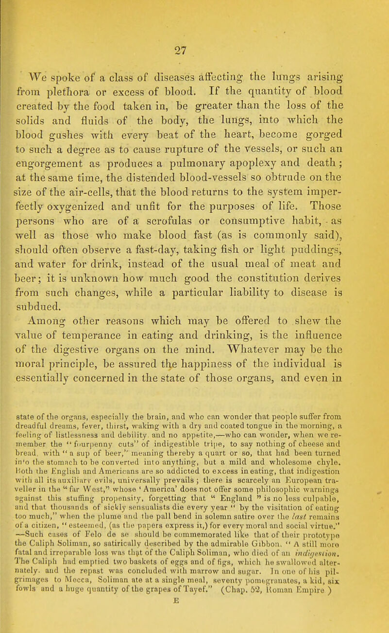 We spoke of a class of diseases affecting the lungs arising from plethora or excess of blood. If the quantity of blood created by the food taken in, be greater than the loss of the solids and fluids of the body, the lungs, into which the blood gushes with every beat of the heart, become gorged to such a degree as to cause rupture of the vessels, or such an engorgement as produces a pulmonary apoplexy and death ; at the same time, the distended blood-vessels so obtrude on the size of the air-cells, that the blood returns to the system imper- fectly oxygenized and unfit for the purposes of life. Those persons who are of a scrofulas or consumptive habit, - as well as those who make blood fast (as is commonly said), should often observe a fast-day, taking fish or light puddings, and water for drink, instead of the usual meal of meat and beer; it is unknown how much good the constitution derives from such changes, while a particular liability to disease is subdued. Among other reasons which may be offered to shew the value of temperance in eating and drinking, is the influence of the digestive organs on the mind. Whatever may be the moral principle, be assured the happiness of the individual is essentially concerned in the state of those organs, and even in state of the organs, especially tlie brain, and wbo can wonder that people suffer from dreadful dreams, fever, thirst, waking with a dry and coated tongue in the morning, a feeling of listlessness and debility and no appttite,—who can wonder, when we re- member the fiiur|ienny cuts of indigestible tripe, to say nothing of cheese and bread, with a sup of beer, meaning thereby a quart or so, that had been turned in'o the stomach to be converted into anything, but a mild and wholesome chyle. Both ihe Knglish and Americans are so addicted to excess in eating, that indigestion witii all its auxiliary evils, universally prevails ; there is scarcely an European tra- veller in the far West, whose ' America' does not offer some philosophic warnings against this stuffing propensity, forgetting that England is no less culpable, and that thousands of sickly sensualists die every year by the visitation of eating too much, when the plume and the pall bend in solemn satire over the last, remains of a citizen, esteemed, (as the papers express ii,) for every moral and social virtue. —Such cases of Felo de se should be commemorated like that of their prototype the Caliph Soliman, so satirically described by the admirable Gibbon, A still more fatal and irreparable loss was thtft of the Caliph Soliman, wbo died of an indige.siion. The Calipli had emptied two baskets of eggs and of figs, which he swallowed alter- nately, and the repast was concluded with marrow and sugar. In one of his pil- grimages to Mecca, Soliman ate at a single meal, seventy pomegranates, a kid, six fowls and a huge quantity of the grapes of Tayef. (Chap. 52, Homan Empire ) E