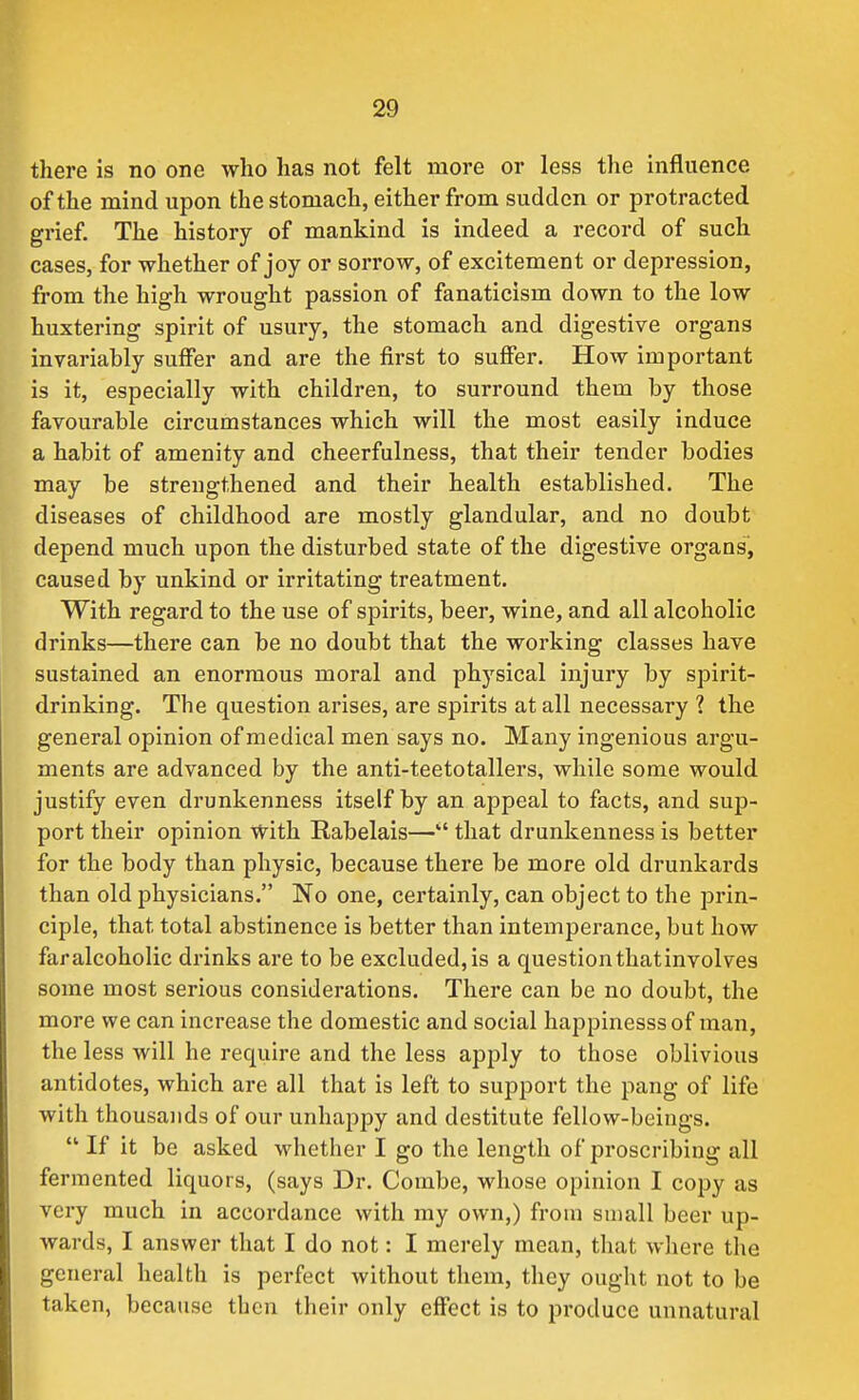 there is no one who has not felt more or less the influence of the mind upon the stomach, either from sudden or protracted grief The history of mankind is indeed a record of such cases, for whether of joy or sorrow, of excitement or depression, from the high wrought passion of fanaticism down to the low huxtering spirit of usury, the stomach and digestive organs invariably suffer and are the first to suffer. How important is it, especially with children, to surround them by those favourable circumstances which will the most easily induce a habit of amenity and cheerfulness, that their tender bodies may be strengthened and their health established. The diseases of childhood are mostly glandular, and no doubt depend much upon the disturbed state of the digestive organs, caused by unkind or irritating treatment. With regard to the use of spirits, beer, wine, and all alcoholic drinks—there can be no doubt that the working classes have sustained an enormous moral and physical injury by spirit- drinking. The question arises, are spirits at all necessary ? the general opinion of medical men says no. Many ingenious argu- ments are advanced by the anti-teetotallers, while some would justify even drunkenness itself by an appeal to facts, and sup- port their opinion With Rabelais— that drunkenness is better for the body than physic, because there be more old drunkards than old physicians. No one, certainly, can object to the prin- ciple, that total abstinence is better than intemperance, but how faralcoholic drinks are to be excluded,is a questionthatinvolves some most serious considerations. There can be no doubt, the more we can increase the domestic and social happinesssof man, the less will he require and the less apply to those oblivious antidotes, which are all that is left to support the pang of life with thousands of our unhappy and destitute fellow-beings.  If it be asked whether I go the length of proscribing all fermented liquors, (says Dr. Combe, whose opinion I copy as very much in accordance with my own,) from small beer up- wards, I answer that I do not: I merely mean, that where the general health is perfect without them, they ought not to be taken, because then their only effect is to produce unnatural