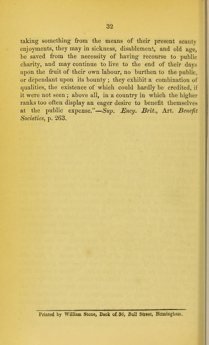 taking something from the means of their present scanty enjoyments, they may in sickness, disablement, and old age, be saved from the necessity of having recourse to public charity, and may continue to live to the end of their days upon the fruit of their own labour, no burthen to the public, or dependant upon its bounty ; they exhibit a combination of qualities, the existence of which could hardly be credited, if it were not seen ; above all, in a country in which the higher ranks too often display an eager desire to benefit themselves at the public expense.—Sup. Ency. Brit., Art. Benefit Societies, p. 263. Printed by William Stone, Back of 16, Bull Street, Bitmingham,