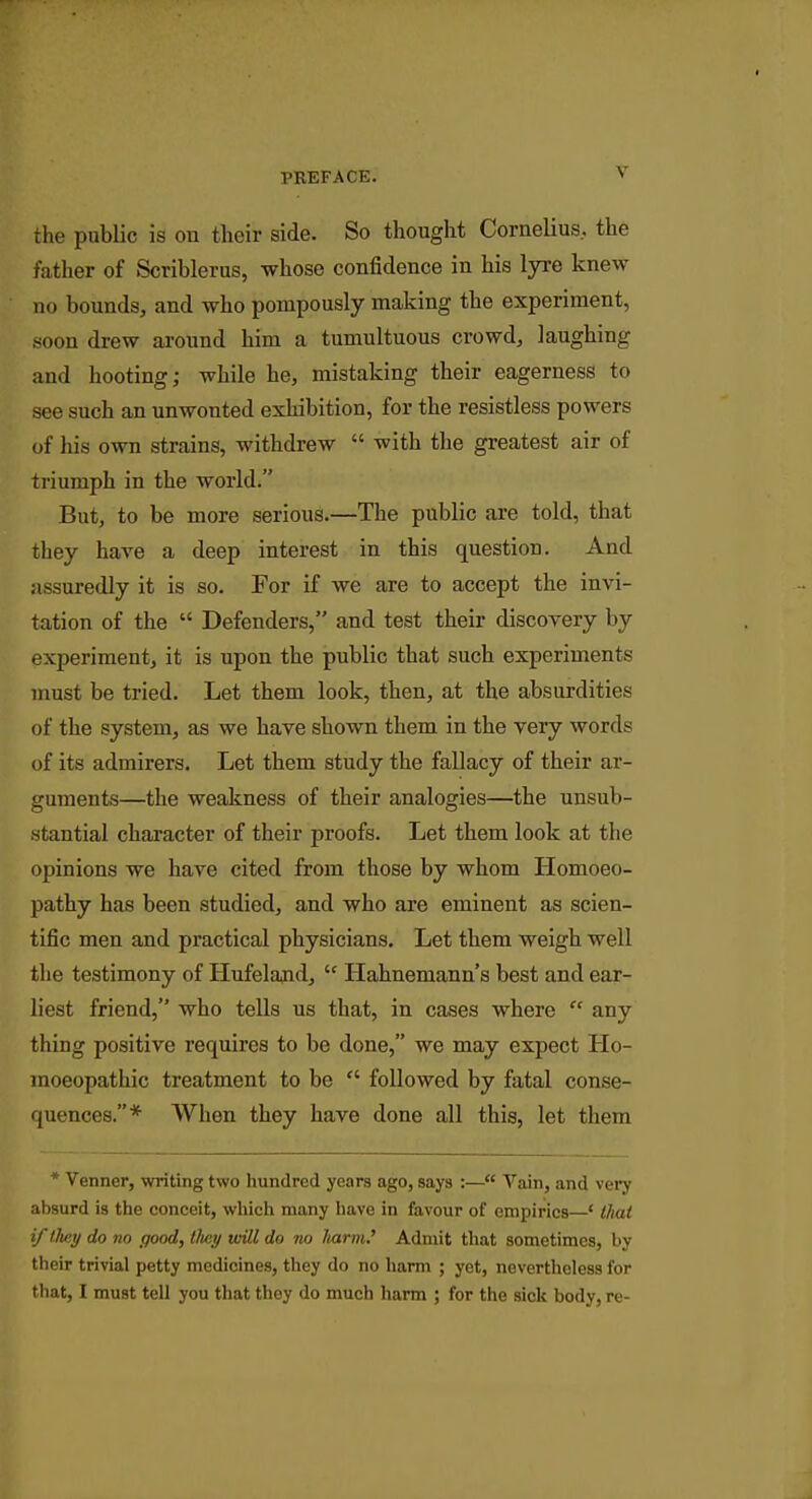 rlie public is on their side. So thought Cornelius, the father of Scriblerus, whose con6dence in his lyre knew no bounds, and who pompously making the experiment, soon drew around him a tumultuous crowd, laughing and hooting; while he, mistaking their eagerness to see such an unwonted exhibition, for the resistless powers of his own strains, withdrew  with the greatest air of triumph in the world. But, to be more serious.—The public are told, that they have a deep interest in this question. And assuredly it is so. For if we are to accept the invi- tation of the  Defenders, and test their discovery by experiment, it is upon the public that such experiments must be tried. Let them look, then, at the absurdities of the system, as we have shown them in the very words of its admirers. Let them study the fallacy of their ar- guments—the weakness of their analogies—the unsub- stantial character of their proofs. Let them look at the opinions we have cited from those by whom Homoeo- pathy has been studied, and who are eminent as scien- tific men and practical physicians. Let them weigh well the testimony of Hufeland,  Hahnemann's best and ear- liest friend, who tells us that, in cases where  any thing positive requires to be done, we may expect Ho- moeopathic treatment to be  followed by fatal conse- quences.* When they have done all this, let them * Venner, writing two hundred years ago, says :— Vain, and very absurd is the conceit, which many liave in favour of empirics—' thai if they do no good, tluiy will do no Itarm.' Admit that sometimes, by tlieir trivial petty medicines, they do no harm ; yet, nevertheless for that, I must tell you that they do much harm ; for the sick body, re-