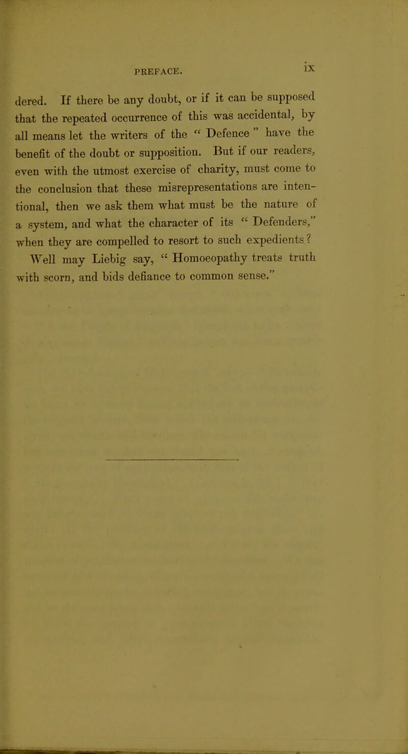 dered. If there be any doubt, or if it can be supposed that the repeated occurrence of this was accidental, by all means let the writers of the  Defence  have the benefit of the doubt or supposition. But if our readers, even with the utmost exercise of charity, must come to the conclusion that these misrepresentations are inten- tional, then we ask them what must be the nature of a system, and what the character of its  Defenders, when they are compelled to resort to such expedients ? Well may Liebig say,  Homoeopathy treats truth with scorn, and bids defiance to common sense.