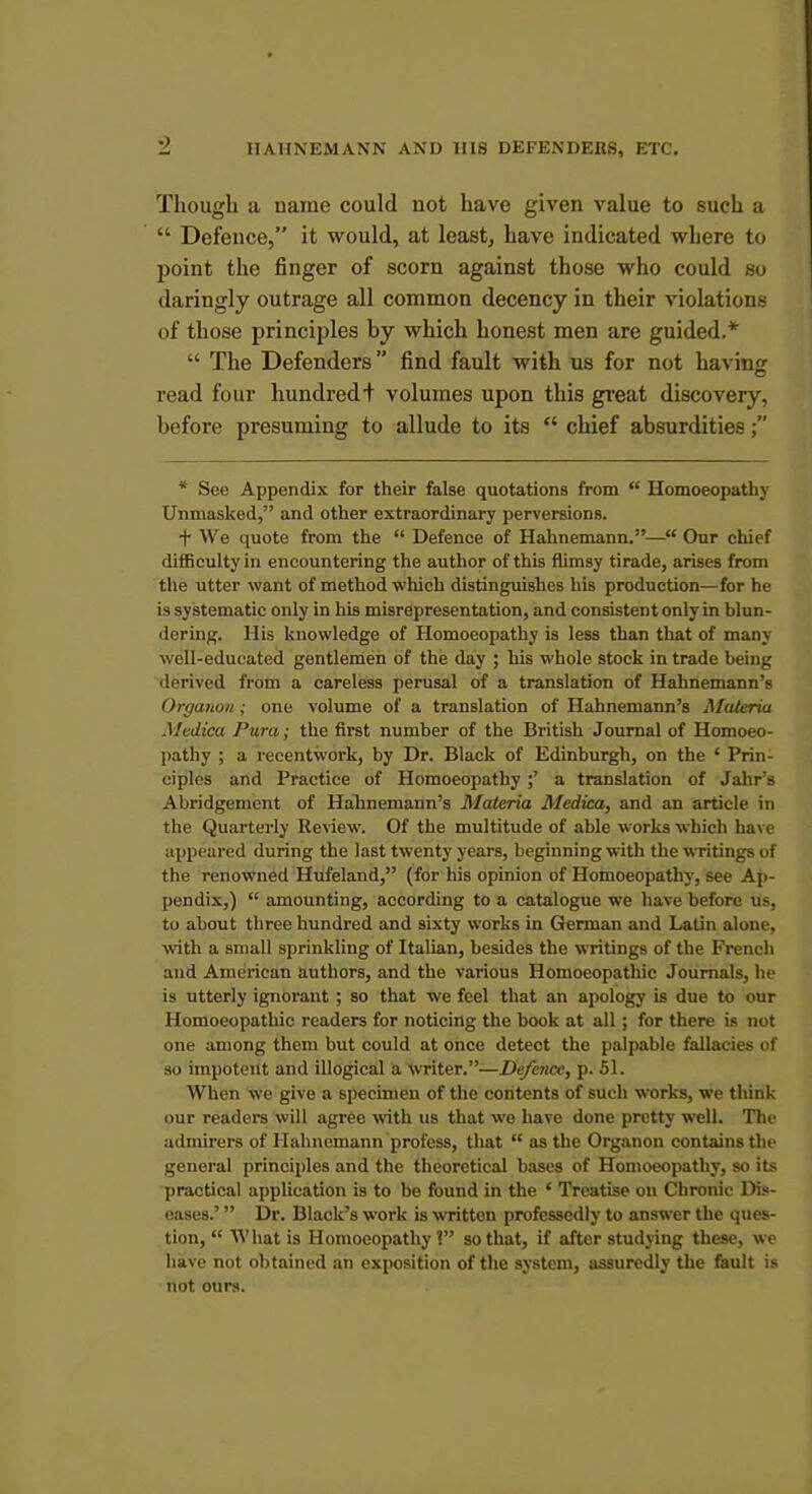 Though a name could not have given value to such a  Defence, it would, at least, have indicated where to point the finger of scorn against those who could so daringly outrage all common decency in their violations of those principles by which honest men are guided.*  The Defenders find fault with us for not having read four hundred + volumes upon this gi'eat discovery, before presuming to allude to its  chief absurdities; * See Appendix for their false quotations from  Homoeopathy Unmasked, and other extraordinary perversions. + We quote from the  Defence of Hahnemann.— Our chief difficulty in encountering the author of this flimsy tirade, arises from the utter want of method which distinguishes liis production—for he is systematic only in his misrepresentation, and consistent only in blun- dering. His knowledge of Homoeopathy is less than that of many well-educated gentlemen of the day ; his whole stock in trade being derived from a careless perusal of a translation of Hahnemann's OrganoH; one volume of a translation of Hahnemann's Materia Medica Pura; the first number of the British Journal of Homoeo- pathy ; a recentwork, by Dr. Black of Edinburgh, on the ' Prin- ciples and Practice of Homoeopathy ;' a translation of Jahr's Abridgement of Hahnemann's Materia Medica, and an article in the Quarterly Review. Of the multitude of able works which ha\ > appeared during the last twenty years, beginning with the wTitings ot the renowned Hufeland, (for his opinion of Homoeopathy, see Ap- pendix,)  amounting, according to a catalogue we have before us. to about three hundred and sixty works in German and Latin alone, with a small sprinkling of Italian, besides the writings of the French and American authors, and the various Homoeopathic Journals, he is utterly ignorant ; so that we feel that an apology is due to our Homoeopathic readers for noticing the book at all ; for there is not one among them but could at once detect the palpable fallacies of so impotent and illogical a Writer.—Defence, p. 51. When we give a specimen of the contents of such works, we think our readers will agree with us that we have done pretty well. The admirers of Hahnemann profess, that  as the Organon contains the general principles and the theoretical bases of Homoeopathy, so its practical application is to be found in the ' Treatise on Chronic Dis- eases.'  Dr. Black's work is written professedly to answer the ques- tion,  What is Homoeopathy? so that, if after studying these, we have not obtained an exposition of the system, assuredly the fault is not ours.