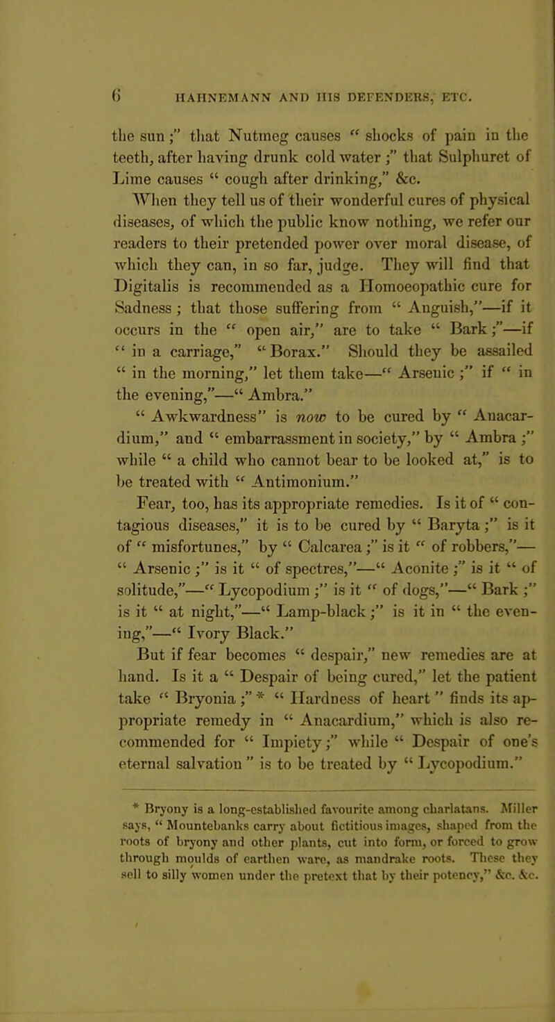 the sun ; tliat Nutmeg causes  shocks of pain in the teeth, after having drunk cold water ; that Sulphuret of Lime causes  cough after drinking, &c. Wiien they tell us of their wonderful cures of physical diseases, of wliicli the public know nothing, we refer our readers to their pretended power over moral disease, of which they can, in so far, judge. They will find that Digitalis is recommended as a Homoeopathic cure for Sadness ; that those suffering from  Anguish,—if it occurs in the  open air, are to take  Bark;—if  in a carriage, Borax. Should they be assailed  in the morning, let them take— Arsenic ; if  in the evening,— Ambra.  Awkwardness is now to be cured by  Anacar- dium, and  embarrassment in society, by  Ambra while  a child who cannot bear to be looked at, is to be treated with  Antimonium. Fear, too, has its appropriate remedies. Is it of  con- tagious diseases, it is to be cured by  Baryta is it of  misfortunes, by  Calcarca; is it  of robbers,—  Arsenic; is it  of spectres,— Aconite ; is it  of solitude,— Lycopodium ; is it  of dogs,— Bark ; is it  at night,— Lamp-black; is it in  the even- ing,— Ivory Black. But if fear becomes  despair, new remedies are at hand. Is it a  Despair of being cured, let the patient take  Bryonia ; *  Hardness of heart  finds its ap- propriate remedy in  Anacardium, which is also re- commended for  Impiety; while  Despair of one's eternal salvation  is to be treated by  Lycopodium. * Bryony is a long-established favourite among charlatans. Miller says,  Mountebanks carry about fictitious images, shaped from the roots of bryony and other plants, cut into fonn, or forced to grow- through moulds of earthen ware, as mandrake roots. These they sell to silly women under the pretext that by their potency, &c. ^