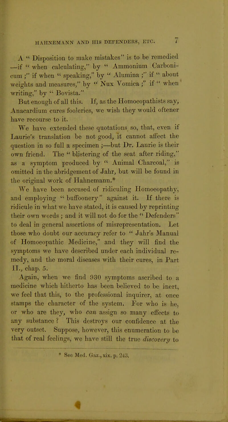 A  Disposition to make mistakes is to he remedied —if  when calculating, by  Ammonium Carboni- cum ; if when  speaking, by  Alumina if  about weights and measures, by  Nux Vomica ; if  when ' writing, by  Bovista. But enough of all this. If, as the Homoeopatbists say, Anacardium cures fooleries, we wish they would oftener have recourse to it. We have extended these quotations so, that, even if Laurie's translation be not good, it cannot alFect the question in so full a specimen ;—but Dr. Laurie is their own friend. The  blistering of the seat after riding, as a symptom produced by  Animal Charcoal, is omitted in the abridgement of Jahr, but will be found in the original work of Hahnemann.* We have been accused of ridiculing Homoeopathy, and employing  buffoonery against it. If there is ridicule in what we have stated, it is caused by reprinting their own words ; and it will not do for the  Defenders to deal in general assertions of misrepresentation. Let those who doubt our accuracy refer to  Jahr's Manual of Homoeopathic Medicine, and they will find the symptoms we have described under each individual re- medy, and the moral diseases with their cures, in Part II., chap. 5. Again, when we find 930 symptoms ascribed to a medicine which hitherto has been believed to be inert, we feel that this, to the professional inquirer, at once stamps the character of the system. For who is he, or who are they, who can assign so many effects to any substance ? This destroys our confidence at the very outset. Suppose, however, this enumeration to be that of real feelings, we have still the true discoveiy to * See Med. Gaz., xix. p. 243.