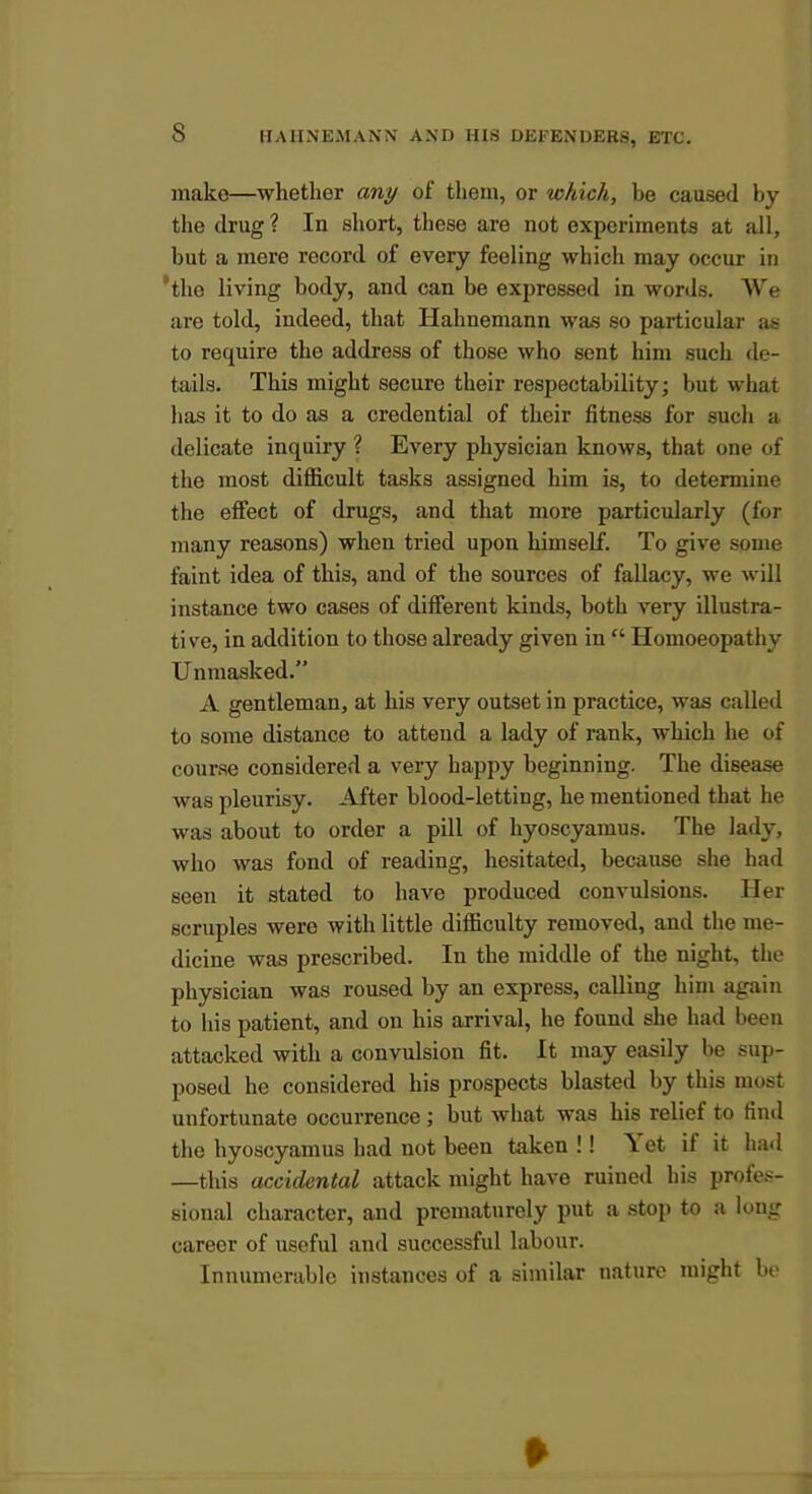 make—whether any of them, or which, be caused by the drug ? In short, these are not experiments at all, but a mere record of every feeling which may occur in 'the living body, and can be expressed in words. We are told, indeed, that Hahnemann was so particular as to require the address of those who sent him such de- tails. This might secure their respectability; but what has it to do as a credential of their fitness for such a delicate inquiry ? Every physician knows, that one of the most difficult tasks assigned him is, to determine the effect of drugs, and that more particularly (for many reasons) when tried upon himself. To give some faint idea of this, and of the sources of fallacy, we will instance two cases of different kinds, both very illustra- tive, in addition to those already given in  Homoeopathy Unmasked. A gentleman, at his very outset in practice, was called to some distance to attend a lady of rank, which he of course considered a very happy beginning. The disease was pleurisy. After blood-letting, he mentioned that he was about to order a pill of hyoscyamus. The lady, who was fond of reading, hesitated, because she had seen it stated to have produced convulsions. Her scruples were with little difficulty removed, and the me- dicine was prescribed. In the middle of the night, the physician was roused by an express, calling him again to his patient, and on his arrival, he found she had been attacked with a convulsion fit. It may easily be sup- posed he considered his prospects blasted by this most unfortunate occurrence; but what was his relief to find the hyoscyamus had not been taken !! Yet if it had —this accidental attack might have ruined his profes- sional character, and prematurely put a stop to a long career of useful and successful labour. Innumerable instances of a similar nature might U