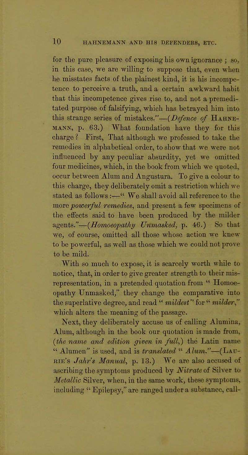for the pure pleasure of exposing his own ignorance ; so, in this case, we are willing to suppose that, even when he misstates facts of the plainest kind, it is his incompe- tence to perceive a truth, and a certain awkward habit that this incompetence gives rise to, and not a premedi- tated purpose of falsifying, which has betrayed him into this strange series of mistakes.—{Defence of Hahne- mann, p. 63.) What foundation have they for this charge ? First, That although we professed to take the remedies in alphabetical order, to show that we were not influenced by any peculiar absurdity, yet we omitted four medicines, wliich, in the book from which we quoted, occur between Alum and Angustura. To give a colour to this charge, they deliberately omit a restriction M'hich we stated as follows :— We shall avoid all reference to the moie powerful remedies, and present a few specimens of the effects said to have been produced by the milder agents.—{Homoeopathy Unmasked, p. 46.) So that we, of course, omitted all those whose action we knew to be powerful, as well as those which we could not provp to be mild. With so much to expose, it is scarcely worth while to notice, that, in order to give greater strength to their mis- representation, in a pretended quotation from  Homoe- opathy Unmasked, they change the comparative into the superlative degree, and read  mildest for  milder which alters the meaning of the passage. Next, they deliberately accuse us of calling Alumina, Alum, although in the book our quotation is made from, (the name and edition given in ftdl,) the Latin name  Alumen is used, and is translated  Alum.—(Lau- uie's Jahr's Manual, p. 13.) We are also accused of ascribing the symptoms produced by Nitrate of Silver to Metallic Silver, when, in the same work, these symptoms, including  Epilepsy, are ranged under a substance, call-