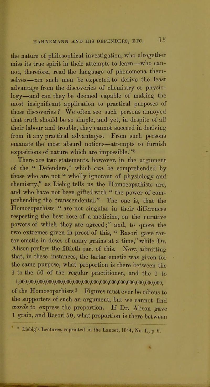 the nature of philosopliical investigation, who altogether miss its true spirit in their attempts to learn—wlio can- not, therefore, read tlie language of phenomena them- selves—can such men be expected to derive tke least advantage from the discoveries of chemistry or physio- logy—and can they be deemed capable of making the most insignificant application to practical purposes of those discoveries ? We often see such persons annoyed that truth should be so simple, and yet, in despite of all their labour and trouble, they cannot succeed in deriving from it any practical advantages. From such persons emanate the most absurd notions—attempts to furnish expositions of nature which are impossible.* There are two statements, however, in the argument of the  Defenders, which can be comprehended by those who are not  wholly ignorant of physiology and chemistry, as Liebig tells us the Homoeopathists are, and who have not been gifted with  the power of com- prehending the transcendental. The one is, that the Homoeopathists  are not singular in their differences respecting the best dose of a medicine, on the curative powers of which they are agreed; and, to quote the two extremes given in proof of this,  Rasori gave tar- tar emetic in doses of many grains at a time, while Dr. Alison prefers the fiftieth part of this. Now, a<lmitting that, in these instances, the tartar emetic was given for the same purpose, what proportion is there between the 1 to the 50 of the regular practitioner, and the 1 to 1,000,000,000,000,000,000,000,000,000,000,000,000,000,000,000,000, of the Homoeopathists ? Figures must ever be odious to the supporters of such an argument, but we cannot find words to express the proportion. If Dr. Alison gave 1 grain, and Rasori 50, what proportion is there between * Liebig's Lectures, reprinted in the Lancet, 1844, No. I., p. 0.