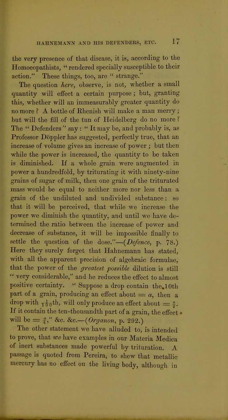 the very presence of tbat disease, it is, according to the Ilomoeopathists,  rendered specially susceptible to their action. These things, too, are  strange. The question here, observe, is not, whether a small quantity will effect a certain pui-pose ; but, granting this, whether will an immeasurably greater quantity do no more ? A bottle of Rhenish will make a man merry; but will the fill of the tun of Heidelberg do no more ? The  Defenders  say:  It may be, and probably is, as Professor Doppler has suggested, perfectly true, that an increase of volume gives an increase of power; but then while the power is increased, the quantity to be taken is diminished. If a whole grain were augmented in power a hundredfold, by triturating it with ninety-nine grains of sugar of milk, then one grain of the triturated mass would be equal to neither more nor less than a grain of the undiluted and undivided substance: so that it will be perceived, that while we increase the power we diminish the quantity, and until we have de- termined the ratio between the increase of power and decrease of substance, it will be impossible finally to settle the question of the dose.—(^Defence, p. 78.) Here they surely forget that Hahnemann has stated, with all the apparent precision of algebraic formulae, that the power of the greatest possible dilution is still  very considerable, and he reduces the effect to almost positive certainty.  Suppose a drop contain the.lOth part of a grain, producing an effect about = a, then a drop with j^^th, will only produce an effect about = |. If it contain the ten-thousandth part of a grain, the effect» will be = f, &c. &c.—{Organon, p. 292.) The other statement we have alluded to, is intended to prove, that we have examples in our Materia Medica of inert substances made powerful by trituration. A l)assage is quoted from Pereira, to shew tliat metallic mercury has no effect on the living body, although in