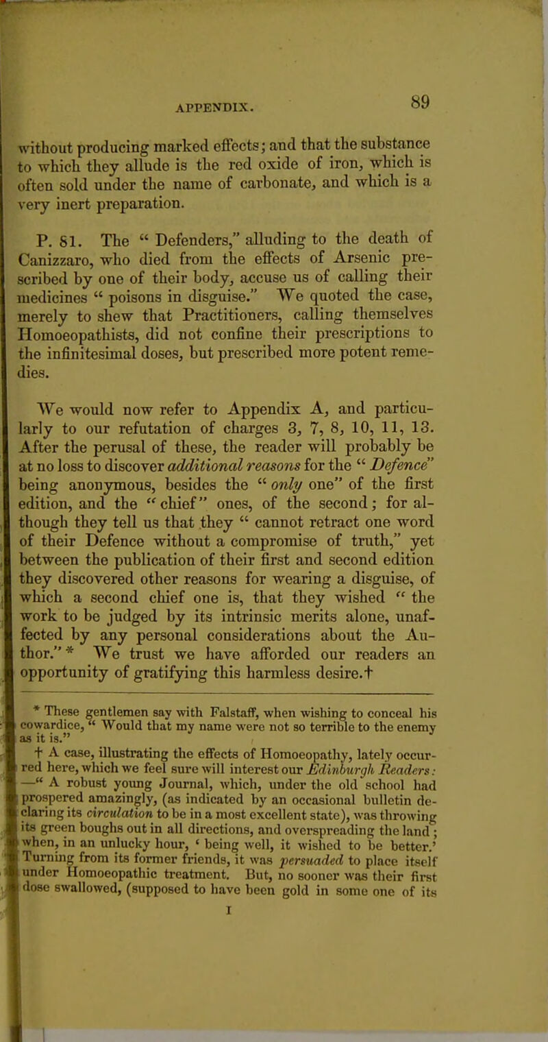 without producing marked efiects; and that the substance to which they allude is the red oxide of iron, which is often sold under the name of carbonate, and which is a very inert preparation. P. 81. The  Defenders, alluding to the death of Canizzaro, who died from the effects of Arsenic pre- scribed by one of their body, accuse us of calling their medicines  poisons in disguise. We quoted the case, merely to shew that Practitioners, calling themselves Homoeopathists, did not confine their prescriptions to the infinitesimal doses, but prescribed more potent reme- dies. We would now refer to Appendix A, and particu- larly to our refutation of charges 3, 7, 8, 10, 11, 13. After the perusal of these, the reader will probably be at no loss to discover additional reasons for the  Defence being anonymous, besides the  only one of the first edition, and the chief ones, of the second; for al- though they tell us that they  cannot retract one word of their Defence without a compromise of truth, yet between the publication of their first and second edition they discovered other reasons for wearing a disguise, of which a second chief one is, that they wished  the work to be judged by its intrinsic merits alone, unaf- fected by any personal considerations about the Au- thor. * We trust we have afforded our readers an opportunity of gratifying this harmless desire.t * These gentlemen say with Falstaff, when wishing to conceal his cowardice,  Would that my name were not so terrible to the enemy as it is. t A case, illustrating the effects of Homoeopathy, lately occur- red here, which we feel sure will mtevGaionv Edinburgh Re.aders: —« A robust young Journal, which, under the old school had [prospered amazingly, (as indicated by an occasional bulletin de- claring its circulation to be in a most excellent state), was throwing its green boughs out in all directions, and overspreading the land ; when, in an unlucky hour, ' being well, it wished to be better.' Turning from its former friends, it was persuaded to place itself under Homoeopathic treatment. But, no sooner was their first dose swallowed, (supposed to have been gold in some one of its