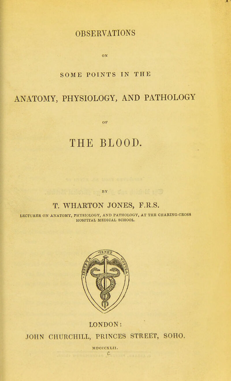 OBSERVATIONS ON SOME POINTS IN THE ANATOMY, PHYSIOLOGY, AND PATHOLOGY THE BLOOD. BY T. WHARTON JONES, F.R.S. LECTURER ON ANATOMY, PHYSIOLOGY, AND PATHOLOGY, AT THE CHARING-0R0S8 HOSPITAL MEDICAL SCHOOL. LONDON: JOHN CHURCHILL, PRINCES STREET, SOHO. MDCCCXLII. c