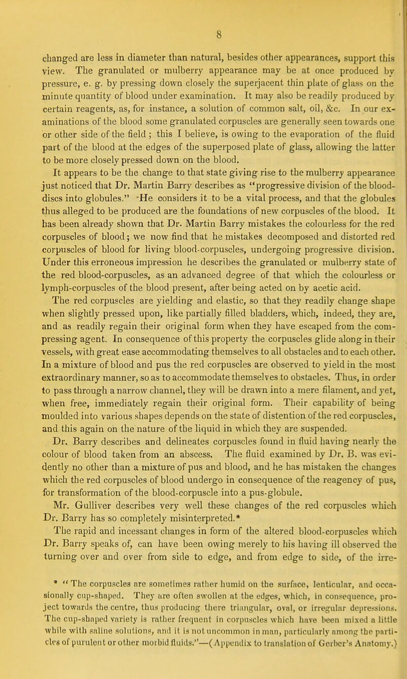 changed are less in diameter than natural, besides other appearances, support this view. The granulated or mulberry appearance may be at once produced by pressure, e. g. by pressing down closely the superjacent thin plate of glass on the minute quantity of blood under examination. It may also be readily produced by certain reagents, as, for instance, a solution of common salt, oil, &c. In our ex- aminations of the blood some granulated corpuscles are generally seen towards one or other side of the tield ; this I believe, is owing to the evaporation of the fluid part of the blood at the edges of the superposed plate of glass, allowing the latter to be more closely pressed down on the blood. It appears to be the change to that state giving rise to the mulberry appearance just noticed that Dr. Martin Barry describes as progressive division of the blood- discs into globules. -He considers it to be a vital process, and that the globules thus alleged to be produced are the foundations of new corpuscles of the blood. It has been already shown that Dr. Martin Barry mistakes the colourless for the red corpuscles of blood; we now find tliat he mistakes decomposed and distorted red corpuscles of blood for living blood-corpuscles, undergoing progressive division. Under this erroneous impression he describes the granulated or mulberry state of the red blood-corpuscles, as an advanced degree of that which the colourless or lymph-corpuscles of the blood present, after being acted on by acetic acid. The red corpuscles are yielding and elastic, so that they readily change shape when slightly pressed upon, like partially filled bladders, which, indeed, they are, and as readily regain their original form when they have escaped from the com- pressing agent. In consequence of this property the corpuscles glide along in their vessels, with great ease accommodating themselves to all obstacles and to each other. In a mixture of blood and pus the red corpuscles are observed to yield in the mast extraordinary manner, so as to accommodate themselves to obstacles. Thus, in order to pass through a narrow channel, they will be drawn into a mere filament, and yet, when free, immediately regain their original form. Their capability of being moulded into various shapes depends on the state of distention of the red corpuscles, and this again on the nature of the liquid in which they are suspended. Dr. Barry describes and delineates corpuscles found in fluid having nearly the colour of blood taken from an abscess. The fluid examined by Dr. B. was evi- dently no other than a mixture of pus and blood, and he has mistaken the changes which the red corpuscles of blood undergo in consequence of the reagency of pus, for transformation of the blood-corpuscle into a pus-globule. Mr. Gulliver describes very well these changes of tlie red corpuscles which Dr. Barry has so completely misinterpreted.* The rapid and incessant changes in form of the altered blood-corpuscles which Dr. Barry speaks of, can have been owing merely to his having ill observed the turning over and over from side to edge, and from edge to side, of the irre- •  The corpuscles ore sometimes rather humid on the surface, lenticular, and occa- sionally cup-shaped. Thej- ure often swollen at the edges, which, in consequence, pro- ject towards the centre, thus producing there triangular, oval, or irregular depressions. The cup-shnpcd variety is rather frequent in corpuscles which have been mixed a little while with saline solutions, and it is not uncommon in man, particularly among the parti- cles of purulent or other morbid fluids,—(Appendix to translation of Gerber's Anatomy.)