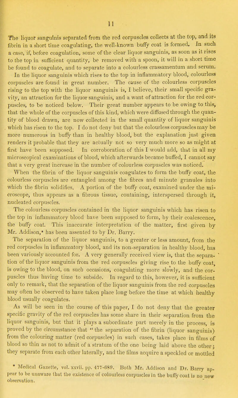 Tlie liquor sanguinis separated from the red corpuscles collebts at the top, and its fibrin in a short time coagulating, the well-known buffy coat is formed. In such a case, if, before coagulation, some of the clear liquor sanguinis, as soon as it rises to the top in sufficient quantity, be removed with a spoon, it will in a short time be found to coagulate, and to separate into a colourless crassamentum and serum. In the liquor sanguinis which rises to the top in inflammatory blood, colourless corpuscles are found in great number. The cause of the colourless corpuscles rising to the top with the liquor sanguinis is, I believe, their small specific gra- vity, an attraction for the liquor sanguinis, and a want of attraction for the red cor- puscles, to be noticed below. Their great number appears to be owing to tliis, that the whole of the corpuscles of this kind, which were diflJused through the quan- tity of blood drawn, are now collected in the small quantity of liquor sanguinis which has risen to the top. I do not deny but that the colourless corpuscles may be more numerous in buffy than in healthy blood, but the explanation just given renders it probable that they are actually not so very much more so as might at first have been supposed. In corroboration of this I would add, that in all my microscopical examinations of blood, which afterwards became buffed, I cannot say that a very great increase in the number of colourless corpuscles was noticed. When the fibrin of the liquor sanguinis coagulates to form the buflfy coat, the colourless corpuscles are entangled among the fibres and minute granules into which the fibrin solidifies. A portion of the buffy coat, examined under the mi- croscope, thus appears as a fibrous tissue, containing, interspersed through it, nucleated corpuscles. The colourless corpuscles contained in the liquor sanguinis which has risen to the top in inflammatory blood have been supposed to form, by their coalescence, the bufly coat. This inaccurate interpretation of the matter, first given by Mr. Addison,* has been assented to by Dr. Barry. The separation of the liquor sanguinis, to a greater or less amount, from the red corpuscles in inflammatory blood, and its non-separation in healthy blood, has been variously accounted for. A very generally received view is, that the separa- tion of the liquor sanguinis from the red corpuscles giving rise to the buflfy coat, is owing to the blood, on such occasions, coagulating more slowly, and the cor- puscles thus having time to subside. In regard to this, however, it is sufficient only to remark, that the separation of the liquor sanguinis from the red corpuscles may often be observed to have taken place long before the time at which healthy blood usually coagulates. As will be seen in the course of this paper, I do not deny that the greater specific gravity of the red corpuscles has some share in their separation from the liquor sanguinis, but that it plays a subordinate part merely in the process, is proved by the circumstance that  the separation of the fibrin (liquor sanguinis) from the colouring matter (red corpuscles) in such cases, takes place in films of blood so thin as not to admit of a stratum of the one being laid above the other; they separate from each other laterally, and the films acquire a speckled or mottled * Medical Gazette, vol. x.\;vii. pp. 477-080. Both Mr. Addison and Dr. Barry ap- pear to be unaware (hut the existence of colourless corpuscles in the bufly cout is no new obsen-ution.
