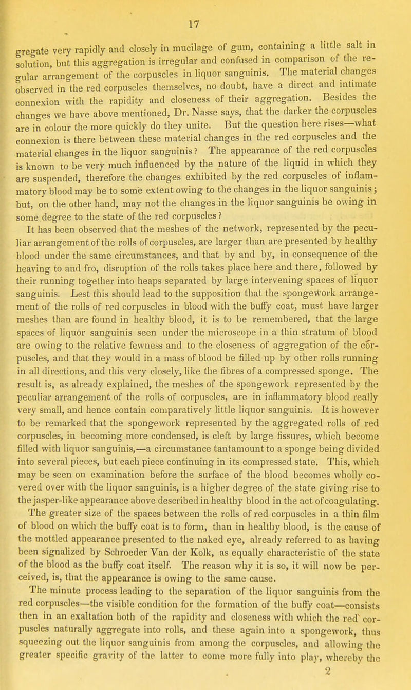 gregate verjr rapidly and closely in mucilage of gum, containing a little salt m solution, but this aggregation is irregular and confused in comparison of the re- gular arrangement of the corpuscles in liquor sanguinis. The material changes observed in the red corpuscles themselves, no doubt, have a direct and intimate connexion with the rapidity and closeness of their aggregation. Besides the changes we have above mentioned, Dr. Nasse says, that tlie darker the corpuscles are in colour the more quickly do they unite. But the question here rises—what connexion is there between these material changes in the red corpuscles and the material clianges in the liquor sanguinis? The appearance of the red corpuscles is known to be very much influenced by the nature of the liquid in which they are suspended, therefore the changes exhibited by the red corpuscles of inflam- matory blood may be to some extent owing to the changes in the liquor sanguinis; but, on the other hand, may not the changes in the liquor sanguinis be owing in some degree to the state of the red corpuscles ? It has been observed that the meshes of the network, represented by the pecu- liar arrangement of the rolls of corpuscles, are larger than are presented by healthy blood under the same circumstances, and that by and by, in consequence of the heaving to and fro, disruption of the rolls takes place here and there, followed by their running together into heaps separated by large intervening spaces of liquor sanguinis. Lest this should lead to the supposition that the spongert'ork arrange- ment of the rolls of red corpuscles in blood with the buffy coat, must have larger meshes than are found in healthy blood, it is to be remembered, that the large spaces of liquor sanguinis seen under the microscope in a thin stratum of blood are owing to the relative fewness and to the closeness of aggregation of the cor- puscles, and that they would in a mass of blood be filled up by other rolls running in all directions, and this very closely, like the fibres of a compressed sponge. The result is, as already explained, the meshes of the spongework represented by the peculiar arrangement of the rolls of corpuscles, are in inflammatory blood i-eally very small, and hence contain comparatively little liquor sanguinis. It is however to be remarked that the spongework represented by the aggregated rolls of red corpuscles, in becoming more condensed, is cleft by large fissures, which become filled with liquor sanguinis,—a circumstance tantamount to a sponge being divided into several pieces, but each piece continuing in its compressed state. This, which may be seen on examination before the surface of the blood becomes wholly co- vered over with the liquor sanguinis, is a higher degree of the state giving rise to the jasper-like appearance above described in healthy blood in the act of coagulating. The greater size of the spaces between the rolls of red corpuscles in a thin film of blood on which the buffy coat is to form, than in healthy blood, is the cause of the mottled appearance presented to the naked eye, already referred to as having been signahzed by Schroeder Van der Kolk, as equally characteristic of the state of the blood as the buffy coat itself. The reason why it is so, it will now be per- ceived, is, that the appearance is owing to the same cause. The minute process leading to tiie separation of the liquor sanguinis from the red corpuscles—the visible condition for the formation of the buffy coat—consists then in an exaltation both of the rapidity and closeness with which the red' cor- puscles naturally aggregate into rolls, and these again into a spongework, thus squeezing out the liquor sanguinis from among the corpuscles, and allowing the greater specific gravity of the latter to come more fully into play, whereby the 2